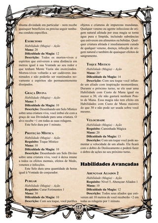 117
nhuma divindade em particular – nem recebe
quaisquer benefícios ou precisa seguir nenhu-
ma conduta específica.
Exorcismo
Habilidade (Magia) – Ação
Mana: 20
Dificuldade da Magia: 12
Descrição: Todos os mortos-vivos e
espíritos que estiverem a uma distância em
metros igual à sua Vontade ao seu redor e
que tenham Mente Vazia são exorcizados.
Mortos-vivos voltarão a ser cadáveres ina-
nimados e não poderão ser reanimados no-
vamente e espíritos são permanentemente
dissipados.
Graça Divina
Habilidade (Magia) – Ação
Mana: 5
Dificuldade da Magia: 10
Descrição: Desenhando um Selo Místico
sobre uma criatura viva, você imbui ele com a
graça de sua Divindade para uma criatura. O
alvo recebe +1 em todas as suas rolagens.
Este Selo dura por 1 minuto.
Proteção Mística
Habilidade (Magia) – Ação
Requisito: Toque Místico
Mana: 10
Dificuldade da Magia: 10
Descrição: Desenhando um Selo Divino
sobre uma criatura viva, você à deixa imune
a todos os efeitos mentais, efeitos de Medo,
venenos e infecções.
Este Selo dura uma quantidade de horas
igual à Vontade do conjurador.
Purgar
Habilidade (Magia) – Ação
Requisito: Curar Ferimentos 1
Mana: 30
Dificuldade da Magia: 10
Descrição: Com seu toque, você purifica
objetos e criaturas de impurezas mundanas.
Qualquer veneno ou agente infeccioso de ori-
gem natural afetada por essa magia se torna
água pura e límpida, incluindo substâncias
que estiverem em alimentos ou bebidas. Qual-
quer criatura afetada é imediatamente curada
de qualquer veneno, doença, infecção de ori-
gem natural e também de quaisquer efeitos de
sangramento.
Toque Místico
Habilidade (Magia) – Ação
Mana: 20
Dificuldade da Magia: 14
Descrição: Com seu toque você infun-
de um aliado com inspiração momentânea.
Durante o próximo turno, se ele usar uma
Habilidade com Custo de Mana igual ou
menor a 30, ele não gastará nenhum Pon-
to de Mana. Essa magia não tem efeito em
Habilidades com Custo de Mana maiores
do que 30 e não pode ser usada sobre você
mesmo.
Velocidade
Habilidade (Magia) – Ação
Requisito: Caminhada Mágica
Mana: 20
Dificuldade da Magia: 13
Descrição: Com um toque você pode au-
mentar a velocidade de um aliado. Ele ficará
com o dobro do Deslocamento e poderá fazer
o dobro de ações no seu próximo turno.
Habilidades Avançadas
Abençoar Aliados 2
Habilidade (Magia) – Ação
Requisito: Nível 5, Abençoar Aliados 1
Mana: 10
Dificuldade da Magia: 12
Descrição: Todos seus aliados que esti-
verem até 10 metros de você receberão +2 em
todas as rolagens por 1 minuto.
 