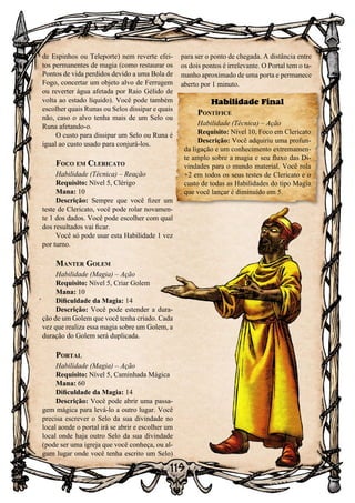 119
de Espinhos ou Teleporte) nem reverte efei-
tos permanentes de magia (como restaurar os
Pontos de vida perdidos devido a uma Bola de
Fogo, concertar um objeto alvo de Ferrugem
ou reverter água afetada por Raio Gélido de
volta ao estado líquido). Você pode também
escolher quais Runas ou Selos dissipar e quais
não, caso o alvo tenha mais de um Selo ou
Runa afetando-o.
O custo para dissipar um Selo ou Runa é
igual ao custo usado para conjurá-los.
Foco em Clericato
Habilidade (Técnica) – Reação
Requisito: Nível 5, Clérigo
Mana: 10
Descrição: Sempre que você fizer um
teste de Clericato, você pode rolar novamen-
te 1 dos dados. Você pode escolher com qual
dos resultados vai ficar.
Você só pode usar esta Habilidade 1 vez
por turno.
Manter Golem
Habilidade (Magia) – Ação
Requisito: Nível 5, Criar Golem
Mana: 10
Dificuldade da Magia: 14
Descrição: Você pode estender a dura-
ção de um Golem que você tenha criado. Cada
vez que realiza essa magia sobre um Golem, a
duração do Golem será duplicada.
Portal
Habilidade (Magia) – Ação
Requisito: Nível 5, Caminhada Mágica
Mana: 60
Dificuldade da Magia: 14
Descrição: Você pode abrir uma passa-
gem mágica para levá-lo a outro lugar. Você
precisa escrever o Selo da sua divindade no
local aonde o portal irá se abrir e escolher um
local onde haja outro Selo da sua divindade
(pode ser uma igreja que você conheça, ou al-
gum lugar onde você tenha escrito um Selo)
para ser o ponto de chegada. A distância entre
os dois pontos é irrelevante. O Portal tem o ta-
manho aproximado de uma porta e permanece
aberto por 1 minuto.
Habilidade Final
Pontífice
Habilidade (Técnica) – Ação
Requisito: Nível 10, Foco em Clericato
Descrição: Você adquiriu uma profun-
da ligação e um conhecimento extremamen-
te amplo sobre a magia e seu fluxo das Di-
vindades para o mundo material. Você rola
+2 em todos os seus testes de Clericato e o
custo de todas as Habilidades do tipo Magia
que você lançar é diminuído em 5.
 