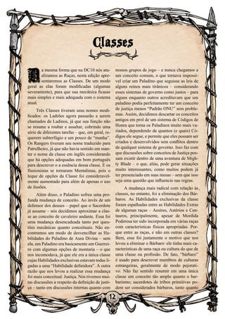 12
D
a mesma forma que na DC10 nós atu-
alizamos as Raças, nesta edição apre-
sentaremos as Classes. De um modo
geral as elas foram modificadas (algumas
severamente), para que sua mecânica ficasse
mais simples e mais adequada com o sistema
atual.
Três Classes tiveram seus nomes modi-
ficados: os Ladrões agora passarão a serem
chamados de Ladinos, já que sua função não
se resume a roubar e assaltar, cobrindo uma
série de diferentes tarefas – que, em geral, re-
querem subterfúgio e um pouco de “manha”.
Os Rangers tiveram seu nome traduzido para
Patrulheiro, já que não havia sentido em man-
ter o nome da classe em inglês considerando
que há opções adequadas em bom português
para descrever o a essência dessa classe. E os
Ilusionistas se tornaram Mentalistas, pois o
leque de opções da Classe foi consideravel-
mente aumentado para além de apenas o uso
de ilusões.
Além disso, o Paladino sofreu uma pro-
funda mudança de conceito. Ao invés de um
defensor dos deuses – papel que o Sacerdote
já assume – nós decidimos aproximar a clas-
se ao conceito de cavaleiro andante. Essa foi
uma mudança desencadeada tanto por ques-
tões mecânicas quanto conceituais. Não en-
contramos um modo de desvencilhar as Ha-
bilidades do Paladino de Aura Divina – sem
ela, um Paladino era basicamente um Guerrei-
ro com algumas opções de montaria – o que
nos incomodava, já que ele era a única classe
cujas Habilidades exclusivas estavam todas li-
gadas a uma “Habilidade definidora”. A outra
razão que nos levou a realizar essa mudança
foi mais conceitual: Justiça. Nós tivemos mui-
tas discussões a respeito da definição de justi-
ça – tanto em discussões internas quanto com
nossos grupos de jogo – e nunca chegamos a
um conceito comum, o que tornava impossí-
vel criar um Paladino que seguisse as leis de
alguns reinos mais tirânicos – considerando
esses sistemas de governo como justos – para
alguns enquanto outros acreditavam que um
paladino podia perfeitamente ter um conceito
de justiça menos “Padrão ONU” sem proble-
mas. Assim, decidimos descartar os conceitos
antigos em prol de um sistema de Códigos de
Honra que torna os Paladinos muito mais va-
riados, dependendo de quantos (e quais) Có-
digos ele segue, e permite que eles possam ser
criados e desenvolvidos sem conflitos dentro
de qualquer sistema de governo. Isso faz com
que discussões sobre conceitos de Justiça pos-
sam existir dentro de uma aventura de Migh-
ty Blade – o que, aliás, pode gerar situações
muito interessantes, como muitos podem já
ter presenciado em suas mesas – sem que isso
seja uma questão que influencie nas regras.
A mudança mais radical com relação às
classes, no entanto, foi a eliminação dos Bár-
baros. As Habilidades exclusivas da classe
foram espalhadas entre as Habilidades Extras
de algumas raças – Aesires, Astérios e Cen-
tauros, principalmente, apesar de Mordida
Poderosa ter sido incorporada em várias raças
com características físicas apropriadas. Por-
que entre as raças, e não em outras classes?
Bem, esse foi justamente o motivo que nos
levou a eliminar o Bárbaro: ele tinha mais ca-
racterísticas de uma raça ou cultura do que de
uma classe ou profissão. De fato, “bárbaro”
é usado para descrever membros de culturas
estrangeiras, geralmente de modo pejorati-
vo. Não faz sentido resumir em uma única
classe um conceito tão amplo quanto o bar-
barismo; sacerdotes de tribos primitivas po-
dem ser considerados bárbaros, tanto quanto
Classes
D
 