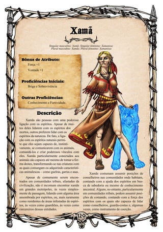 120
Descrição
Xamãs são pessoas com uma poderosa
ligação com os espíritos. Apesar de mui-
tos deles lidarem com os espíritos dos
mortos, outros preferem lidar com os
espíritos da natureza. De fato, a liga-
ção com os espíritos naturais permi-
te que eles sejam capazes de, instinti-
vamente, se comunicarem com os animais,
comandá-los e criar poderosos vínculos com
eles. Xamãs particularmente conectados aos
animais são capazes até mesmo de tomar a for-
ma destes, transformando-se nas criaturas com
as quais comungam ou adquirindo característi-
cas animalescas – como guelras, garras e asas.
Apesar de comumente serem encon-
trados em comunidades tribais, afastadas da
civilização, não é incomum encontrar xamãs
em grandes metrópoles, às vezes simples-
mente de passagem, lidando com alguma área
assombrada por espíritos, ou, mais raramente
como residentes de áreas infestadas de espíri-
tos, às vezes como guardiões, às vezes como
carcereiros dessas entidades.
Xamãs costumam assumir posições de
conselheiros nas comunidades onde habitam,
contando com a ajuda dos espíritos em bus-
ca de sabedoria ou mesmo de conhecimento
ancestral. Alguns, no entanto, particularmente
em comunidades tribais, podem assumir posi-
ções de comando, contando com a força dos
espíritos com os quais são capazes de lidar
como conselheiros, guarda-costas e, algumas
vezes, como instrumento de coerção.
Xamã
Singular masculino: Xamã; Singular feminino: Xamanisa;
Plural masculino: Xamãs; Plural feminino: Xamanisas
Bônus de Atributo:
Força +1
Vontade +1
Proficiências Iniciais:
Briga e Sobrevivência
Outras Proficiências:
Conhecimento e Furtividade.
 