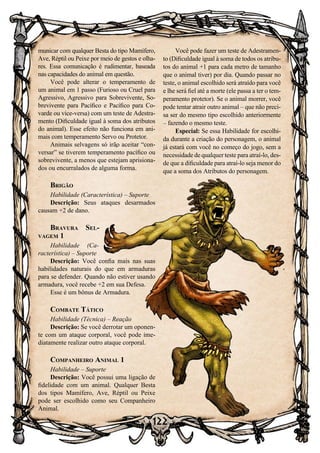 122
municar com qualquer Besta do tipo Mamífero,
Ave, Réptil ou Peixe por meio de gestos e olha-
res. Essa comunicação é rudimentar, baseada
nas capacidades do animal em questão.
Você pode alterar o temperamento de
um animal em 1 passo (Furioso ou Cruel para
Agressivo, Agressivo para Sobrevivente, So-
brevivente para Pacífico e Pacífico para Co-
varde ou vice-versa) com um teste de Adestra-
mento (Dificuldade igual à soma dos atributos
do animal). Esse efeito não funciona em ani-
mais com temperamento Servo ou Protetor.
Animais selvagens só irão aceitar “con-
versar” se tiverem temperamento pacífico ou
sobrevivente, a menos que estejam aprisiona-
dos ou encurralados de alguma forma.
Brigão
Habilidade (Característica) – Suporte
Descrição: Seus ataques desarmados
causam +2 de dano.
Bravura Sel-
vagem 1
Habilidade (Ca-
racterística) – Suporte
Descrição: Você confia mais nas suas
habilidades naturais do que em armaduras
para se defender. Quando não estiver usando
armadura, você recebe +2 em sua Defesa.
Esse é um bônus de Armadura.
Combate Tático
Habilidade (Técnica) – Reação
Descrição: Se você derrotar um oponen-
te com um ataque corporal, você pode ime-
diatamente realizar outro ataque corporal.
Companheiro Animal 1
Habilidade – Suporte
Descrição: Você possui uma ligação de
fidelidade com um animal. Qualquer Besta
dos tipos Mamífero, Ave, Réptil ou Peixe
pode ser escolhido como seu Companheiro
Animal.
Você pode fazer um teste de Adestramen-
to (Dificuldade igual à soma de todos os atribu-
tos do animal +1 para cada metro de tamanho
que o animal tiver) por dia. Quando passar no
teste, o animal escolhido será atraído para você
e lhe será fiel até a morte (ele passa a ter o tem-
peramento protetor). Se o animal morrer, você
pode tentar atrair outro animal – que não preci-
sa ser do mesmo tipo escolhido anteriormente
– fazendo o mesmo teste.
Especial: Se essa Habilidade for escolhi-
da durante a criação do personagem, o animal
já estará com você no começo do jogo, sem a
necessidade de qualquer teste para atraí-lo, des-
de que a dificuldade para atraí-lo seja menor do
que a soma dos Atributos do personagem.
 