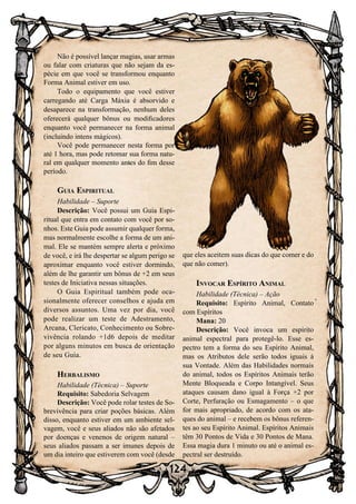 124
Não é possível lançar magias, usar armas
ou falar com criaturas que não sejam da es-
pécie em que você se transformou enquanto
Forma Animal estiver em uso.
Todo o equipamento que você estiver
carregando até Carga Máxia é absorvido e
desaparece na transformação, nenhum deles
oferecerá qualquer bônus ou modificadores
enquanto você permanecer na forma animal
(incluindo intens mágicos).
Você pode permanecer nesta forma por
até 1 hora, mas pode retomar sua forma natu-
ral em qualquer momento antes do fim desse
período.
Guia Espiritual
Habilidade – Suporte
Descrição: Você possui um Guia Espi-
ritual que entra em contato com você por so-
nhos. Este Guia pode assumir qualquer forma,
mas normalmente escolhe a forma de um ani-
mal. Ele se mantém sempre alerta e próximo
de você, e irá lhe despertar se algum perigo se
aproximar enquanto você estiver dormindo,
além de lhe garantir um bônus de +2 em seus
testes de Iniciativa nessas situações.
O Guia Espiritual também pode oca-
sionalmente oferecer conselhos e ajuda em
diversos assuntos. Uma vez por dia, você
pode realizar um teste de Adestramento,
Arcana, Clericato, Conhecimento ou Sobre-
vivência rolando +1d6 depois de meditar
por alguns minutos em busca de orientação
de seu Guia.
Herbalismo
Habilidade (Técnica) – Suporte
Requisito: Sabedoria Selvagem
Descrição: Você pode rolar testes de So-
brevivência para criar poções básicas. Além
disso, enquanto estiver em um ambiente sel-
vagem, você e seus aliados não são afetados
por doenças e venenos de origem natural –
seus aliados passam a ser imunes depois de
um dia inteiro que estiverem com você (desde
que eles aceitem suas dicas do que comer e do
que não comer).
Invocar Espírito Animal
Habilidade (Técnica) – Ação
Requisito: Espírito Animal, Contato
com Espíritos
Mana: 20
Descrição: Você invoca um espírito
animal espectral para protegê-lo. Esse es-
pectro tem a forma do seu Espírito Animal,
mas os Atributos dele serão todos iguais à
sua Vontade. Além das Habilidades normais
do animal, todos os Espíritos Animais terão
Mente Bloqueada e Corpo Intangível. Seus
ataques causam dano igual à Força +2 por
Corte, Perfuração ou Esmagamento – o que
for mais apropriado, de acordo com os ata-
ques do animal – e recebem os bônus referen-
tes ao seu Espírito Animal. Espíritos Animais
têm 30 Pontos de Vida e 30 Pontos de Mana.
Essa magia dura 1 minuto ou até o animal es-
pectral ser destruído.
 