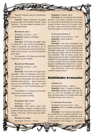 125
Espíritos Animais não são considerados
mortos-vivos.
Especial: Águias Espectrais invocadas
por personagens com Espírito Animal: Águia
recebem +1 em seus ataques corporais ao in-
vés do bônus normal.
Rugido do Alfa
Habilidade (Técnica) – Ação
Requisito: Rugido do Predador
Mana: 35
Descrição: Você emite um rugido capaz
de abalar até o mais valente dos predadores.
Todos os oponentes que estiverem a até 10
metros à sua frente que tiverem uma Determi-
nação menor do que a sua ficam Paralisados
por 1 turno.
Um oponente só é afetado por esta habi-
lidade uma vez por combate.
Rugido do Predador
Habilidade (Técnica) – Ação
Mana: 25
Descrição: Você emite um rugido ame-
drontador. Todos os oponentes que estive-
rem a até 10 metros à sua frente ficam Ame-
drontados (O personagem não pode realizar
nenhuma ação ofensiva – atacar, lançar ma-
gias ou usar Habilidades de Ação – contra
a criatura que o está Amedrontando) por 1
turno.
Um oponente só é afetado por esta habi-
lidade uma vez por combate.
Este é um efeito de Medo.
Sabedoria Selvagem
Habilidade – Suporte
Descrição: Você passou muito tem-
po em ambientes selvagens e dedicou muito
tempo ao estudo da natureza em todas as suas
formas. Você rola +1d6 em testes de Sobre-
vivência.
Sem Escapatória
Habilidade (Técnica) – Reação
Requisito: Combate Tático
Descrição: Se um oponente que está ad-
jacente a você tentar se afastar ou se levan-
tar, você pode imediatamente fazer um ataque
corporal normal contra ele. Se acertar, além
de sofrer o dano normal pelo ataque, o opo-
nente não poderá se movimentar neste turno.
Vantagem Animal 1
Habilidade (Característica) – Ação
Requisito: Forma Animal 1
Mana: 10
Descrição: Você pode transformar uma
pequena parte do seu corpo para que ela assuma
uma característica animal, lhe conferindo uma
Habilidade temporária. Você pode transformar
seus olhos para captar mais luz como uma co-
ruja, recebendo Visão no Escuro, tornar suas
unhas em garras de um tigre e receber Garras ou
modificar seu nariz para que se pareça com o de
um lobo, recebendo Faro, por exemplo. Apenas
pequenas modificações são possíveis, e as pos-
sibilidades devem ser discutidas com o Mestre.
Esse efeito dura 1 hora, mas você pode
cancelá-lo quando quiser.
Habilidades Avançadas
Atropelar
Habilidade (Técnica) – Suporte
Requisito: Nível 5, Ataque do Búfalo
Descrição: Quando usar Ataque do Bú-
falo, se o alvo for derrubado ele sofre um
dano adicional igual a 6/Contusão para cada
100 quilos de peso que você tiver.
Caminhada Fantasma
Habilidade (Característica) – Ação
Requisito:Nível5,ComunhãocomEspíritos
Mana: 40
Descrição: Você tornou-se um canal en-
tre o mundo físico e o mundo espiritual. Você
(e tudo o que você estiver carregando) pode
tomar a forma de um espírito, como se tives-
se a Habilidade Corpo Intangível – você pode
 