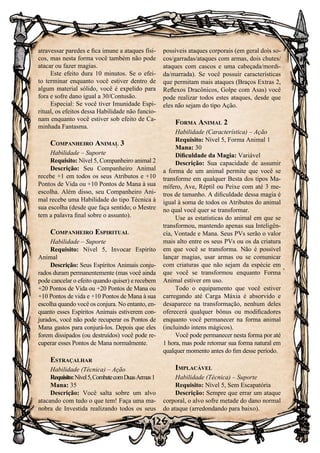 126
atravessar paredes e fica imune a ataques físi-
cos, mas nesta forma você também não pode
atacar ou fazer magias.
Este efeito dura 10 minutos. Se o efei-
to terminar enquanto você estiver dentro de
algum material sólido, você é expelido para
fora e sofre dano igual a 30/Contusão.
Especial: Se você tiver Imunidade Espi-
ritual, os efeitos dessa Habilidade não funcio-
nam enquanto você estiver sob efeito de Ca-
minhada Fantasma.
Companheiro Animal 3
Habilidade – Suporte
Requisito: Nível 5, Companheiro animal 2
Descrição: Seu Companheiro Animal
recebe +1 em todos os seus Atributos e +10
Pontos de Vida ou +10 Pontos de Mana à sua
escolha. Além disso, seu Companheiro Ani-
mal recebe uma Habilidade do tipo Técnica à
sua escolha (desde que faça sentido; o Mestre
tem a palavra final sobre o assunto).
Companheiro Espiritual
Habilidade – Suporte
Requisito: Nível 5, Invocar Espírito
Animal
Descrição: Seus Espíritos Animais conju-
rados duram permanentemente (mas você ainda
pode cancelar o efeito quando quiser) e recebem
+20 Pontos de Vida ou +20 Pontos de Mana ou
+10 Pontos de vida e +10 Pontos de Mana à sua
escolha quando você os conjura. No entanto, en-
quanto esses Espíritos Animais estiverem con-
jurados, você não pode recuperar os Pontos de
Mana gastos para conjurá-los. Depois que eles
forem dissipados (ou destruídos) você pode re-
cuperar esses Pontos de Mana normalmente.
Estraçalhar
Habilidade (Técnica) – Ação
Requisito:Nível5,CombatecomDuasArmas1
Mana: 35
Descrição: Você salta sobre um alvo
atacando com tudo o que tem! Faça uma ma-
nobra de Investida realizando todos os seus
possíveis ataques corporais (em geral dois so-
cos/garradas/ataques com armas, dois chutes/
ataques com cascos e uma cabeçada/mordi-
da/marrada). Se você possuir características
que permitam mais ataques (Braços Extras 2,
Reflexos Dracônicos, Golpe com Asas) você
pode realizar todos estes ataques, desde que
eles não sejam do tipo Ação.
Forma Animal 2
Habilidade (Característica) – Ação
Requisito: Nível 5, Forma Animal 1
Mana: 30
Dificuldade da Magia: Variável
Descrição: Sua capacidade de assumir
a forma de um animal permite que você se
transforme em qualquer Besta dos tipos Ma-
mífero, Ave, Réptil ou Peixe com até 3 me-
tros de tamanho. A dificuldade dessa magia é
igual à soma de todos os Atributos do animal
no qual você quer se transformar.
Use as estatísticas do animal em que se
transformou, mantendo apenas sua Inteligên-
cia, Vontade e Mana. Seus PVs serão o valor
mais alto entre os seus PVs ou os da criatura
em que você se transforma. Não é possível
lançar magias, usar armas ou se comunicar
com criaturas que não sejam da espécie em
que você se transformou enquanto Forma
Animal estiver em uso.
Todo o equipamento que você estiver
carregando até Carga Máxia é absorvido e
desaparece na transformação, nenhum deles
oferecerá qualquer bônus ou modificadores
enquanto você permanecer na forma animal
(incluindo intens mágicos).
Você pode permanecer nesta forma por até
1 hora, mas pode retomar sua forma natural em
qualquer momento antes do fim desse período.
Implacável
Habilidade (Técnica) – Suporte
Requisito: Nível 5, Sem Escapatória
Descrição: Sempre que errar um ataque
corporal, o alvo sofre metade do dano normal
do ataque (arredondando para baixo).
 