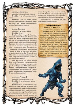 127
Imunidade Espiritual
Habilidade (Característica) – Suporte
Requisito: Nível 5, Comunhão com Es-
píritos
Descrição: Você não recebe nenhum
dano de criaturas etéreas (fantasmas, espec-
tros, etc.), e rola +1d6 em todos os testes de
Vontade ligados a estas criaturas.
Mestre Domador
Habilidade (Técnica) – Suporte
Requisito: Nível 5
Descrição: Você é capaz de domar ani-
mais com extrema facilidade. Quando você
captura uma criatura do tipo Besta, pode fazer
um teste de Adestramento com dificuldade
igual à soma de todos os Atributos do animal
depois que tiver cativo e bem tratado por pelo
menos 1 dia inteiro. Se conseguir sucesso no
teste, a criatura passa a ser considerada seu
Companheiro Animal e a ter o Temperamento
Protetor. Se falhar no teste, você pode tentar
novamente uma vez por dia. No caso de uma
falha crítica no teste de Adestramento, você
perde completamente a confiança do animal e
não será capaz de domá-lo.
Você pode liberar um animal domado
dessa forma. Nesse caso, o temperamento da
criatura volta ao normal, mas quaisquer bônus
que ele receba por suas Habilidades de Com-
panheiro Animal permanecem. Você pode ter,
simultaneamente, uma quantidade de Compa-
nheiros Animais igual à metade da sua Vonta-
de (arredondada para baixo).
Vantagem Animal 2
Habilidade (Característica) – Ação
Requisito: Nível 5, Vantagem Animal 1
Mana: 20
Descrição: Você pode transformar uma
parte do seu corpo para que ela assuma uma
característica animal, lhe conferindo uma Ha-
bilidade temporária. Você pode transformar
seus braços em asas de grifo, recebendo Asas
Pesadas, transformar sua cabeça para a de um
lobo atroz e receber Mordida Poderosa ou
desenvolver guelras como as de um tubarão,
recebendo Anfíbio, por exemplo. Quaisquer
modificações são possíveis, mas as possibili-
dades devem ser discutidas com o Mestre.
Esse efeito dura 10 minutos, mas você
pode cancelá-lo quando quiser.
Habilidade Final
Guardião da Natureza
Habilidade (Característica) – Suporte
Requisito: Nível 10, Forma Animal 2
Descrição: Sua capacidade de assumir
a forma de um animal permite que você se
transforme em qualquer Besta dos tipos Ma-
mífero, Ave, Réptil ou Peixe de qualquer ta-
manho (Transformar-se em qualquer Besta
maior do que 3 metros consome 20 pontos
de Mana). O custo de Mana e a Dificuldade
de qualquer Habilidade relacionada a ani-
mais também são reduzidos à metade. Fi-
nalmente, todas as habilidades de assumir
formas animais passam a ter duração perma-
nente – mas você pode cancelar seus efeitos
a qualquer momento.
 