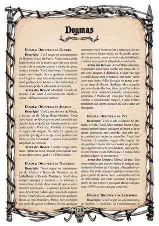 128
Dogma: Discípulo da Guerra
Descrição: Você segue os ensinamentos
de Hadorn Braço de Ferro. Você nunca pode
fugir de uma luta (a menos que seja uma morte
certa) e deve sempre honrar a morte de quem
morreu lutando. Você tem Força +1 enquanto
seguir este dogma. Se em qualquer momento
você fugir de uma luta ou desonrar os mortos,
você perderá este bônus e esta habilidade, e
nunca mais poderá adquiri-la novamente.
Arma dos Deuses: Machado Pesado de
bronze. Esta arma é extremamente afiada e
causa o dobro do dano normal.
Dogma: Discípulo da Justiça
Descrição: Você é um devoto de Mirah,
a Justiça ou de Ahogr Ruge-Mundos. Você
deve seguir as leis e jamais pode permitir que
alguém seja prejudicado injustamente se você
puder evitar. Você tem Vontade +1 enquan-
to seguir este dogma. Se você for injusto ou
permitir que alguém o seja, você perderá este
bônus e esta habilidade, e nunca mais poderá
adquiri-la novamente.
Arma dos Deuses: Espada Longa cinti-
lante. Além do dano normal, essa espada cau-
sa um dano extra igual a 10/Eletricidade.
Dogma: Discípulo da Natureza
Descrição: Você segue os ensinamen-
tos de Ellenis, a Dama da Natureza ou de
Lathellanis, a Grande Matriarca. Você deve
sempre proteger a natureza e os animais, e
nunca deve extrair dela mais do que o estri-
tamente necessário – e quando precisar fazer
isso, deve repor o dano que causou de alguma
forma. Você pode se comunicar com qualquer
Besta do tipo Mamífero, Peixe, Ave ou Réptil
por meio de gestos e olhares. Se em qualquer
momento você desrespeitar a natureza, deixar
que outros o façam ou deixar de ajudar quan-
do ela precisar, você perderá esta habilidade,
e nunca mais poderá adquiri-la novamente.
Arma dos Deuses: Arco Élfico urticante.
O portador desse arco recebe um bônus de +2
em seus ataques à distância, e toda vez que
a corda desse arco é puxada, um ramo verde
com uma única folha farpada na ponta cres-
ce no lugar da flecha. Qualquer alvo atingido
por uma dessas flechas, além de sofrer o dano
normal fica automaticamente envenenado,
perdendo 2 Pontos de Vida por turno. Esse
veneno é considerado mágico e seus efeitos
perduram até serem curados ou até o arco ser
dissipado.
Dogma: Discípulo da Paz
Descrição: Você é um discípulo de De-
nalla, a Vida. Você deve sempre trazer a paz,
nunca poderá matar qualquer criatura e deve
tentar encontrar um caminho que não exi-
ja combate em todas as situações. Você tem
Vontade +2 enquanto seguir este dogma. Se
em qualquer momento você matar ou permitir
que alguém lute sem necessidade, você perde-
rá este bônus e esta habilidade, e nunca mais
poderá adquiri-la novamente.
Arma dos Deuses: Missal da paz. Um
tomo mágico que contém todas as magias que
restaurem Pontos de Vida que o Sacerdote co-
nheça. Ele pode conjurar qualquer dessas ma-
gias a partir do tomo (sem o aumento normal
de dificuldade por estar lançando a magia a
partir de um tomo) e qualquer dessas magias
cura 10 PVs a mais do que o normal.
Dogma: Discípulo da Sabedoria
Descrição: Você segue os ensinamentos
de Sarfion, o Guardião do Conhecimento, e
Dogmas
 
