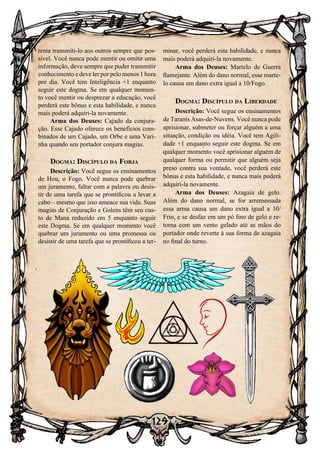 129
tenta transmiti-lo aos outros sempre que pos-
sível. Você nunca pode mentir ou omitir uma
informação, deve sempre que puder transmitir
conhecimento e deve ler por pelo menos 1 hora
por dia. Você tem Inteligência +1 enquanto
seguir este dogma. Se em qualquer momen-
to você mentir ou desprezar a educação, você
perderá este bônus e esta habilidade, e nunca
mais poderá adquiri-la novamente.
Arma dos Deuses: Cajado da conjura-
ção. Esse Cajado oferece os benefícios com-
binados de um Cajado, um Orbe e uma Vari-
nha quando seu portador conjura magias.
Dogma: Discípulo da Forja
Descrição: Você segue os ensinamentos
de Hou, o Fogo. Você nunca pode quebrar
um juramento, faltar com a palavra ou desis-
tir de uma tarefa que se prontificou a levar a
cabo – mesmo que isso ameace sua vida. Suas
magias de Conjuração e Golens têm seu cus-
to de Mana reduzido em 5 enquanto seguir
este Dogma. Se em qualquer momento você
quebrar um juramento ou uma promessa ou
desistir de uma tarefa que se prontificou a ter-
minar, você perderá esta habilidade, e nunca
mais poderá adquiri-la novamente.
Arma dos Deuses: Martelo de Guerra
flamejante. Além do dano normal, esse marte-
lo causa um dano extra igual a 10/Fogo.
Dogma: Discípulo da Liberdade
Descrição: Você segue os ensinamentos
de Taranis Asas-de-Nuvens. Você nunca pode
aprisionar, submeter ou forçar alguém a uma
situação, condição ou idéia. Você tem Agili-
dade +1 enquanto seguir este dogma. Se em
qualquer momento você aprisionar alguém de
qualquer forma ou permitir que alguém seja
preso contra sua vontade, você perderá este
bônus e esta habilidade, e nunca mais poderá
adquiri-la novamente.
Arma dos Deuses: Azagaia de gelo.
Além do dano normal, se for arremessada
essa arma causa um dano extra igual a 10/
Frio, e se desfaz em um pó fino de gelo e re-
torna com um vento gelado até as mãos do
portador onde reverte à sua forma de azagaia
no final do turno.
 