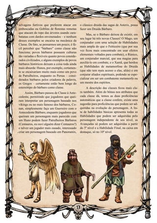 13
selvagens furtivos que preferem atacar em
emboscadas ou Goblins de florestas remotas
que atacam do topo das árvores usando zara-
batanas com dardos envenenados – e nenhum
desses exemplos se encaixa na mecânica da
Classe. De fato, se pensarmos um pouco, é fá-
cil perceber que “bárbaro” como classe não
funciona; povos bárbaros possuem culturas
tão variadas e flexíveis quanto povos conside-
rados civilizados, e alguns exemplos de povos
bárbaros históricos deixam a coisa toda ainda
mais absurda: Hunos, por exemplo, certamen-
te se encaixariam muito mais como um povo
de Patrulheiros, enquanto os Persas – consi-
derados bárbaros pelos criadores da palavra,
os Gregos – certamente estão bem longe do
estereótipo do bárbaro como classe.
Assim, Bárbaro passou de Classe à Ante-
cedente, permitindo que jogadores que quei-
ram interpretar um personagem baseado nos
vikings ou no mais famoso dos bárbaros, Co-
nan, simplesmente faça um Guerreiro com o
Antecedente Bárbaro, enquanto jogadores que
queiram um personagem mais parecido com
um Huno podem fazer Patrulheiros Bárbaros
(Centauros, eu ouvi alguém dizer Centauros?)
e talvez um jogador mais ousado, interessado
criar um personagem baseado em Panoramix,
o clássico druida das sagas de Asterix, possa
fazer um Druida Bárbaro.
Mas, se o Bárbaro deixou de existir, em
seu lugar há três novas Classes! O Mago, um
conjurador com uma seleção de Habilidades
mais ampla do que o Feiticeiro (que por sua
vez ficou mais concentrado em usar efeitos
elementais voltados para combate), o Rúnico,
um conjurador marcial, que usa magias para
auxiliá-lo em combate, e o Xamã, que herdou
as Habilidades de metamorfose do Druida
(que não tem mais acesso a elas, aliás) e em
conjurar aliados espirituais, podendo se espe-
cializar em ser um combatente metamorfo ou
um mestre dos espíritos.
A descrição das classes ficou mais cla-
ra também. Além do bônus nos atributos que
cada classe dá, temos as duas proficiências
automáticas que a classe confere, existe uma
sugestão para proficiências que podem ser ad-
quiridas na evolução do personagem. A lis-
ta de habilidades básicas apresenta todas as
Habilidades que podem ser adquiridas pelo
personagem independente de seu nível, as
Avançadas só podem ser adquiridas a partir
do 5º nível e a Habilidade Final, na caixa em
destaque, só no 10º nível.
 