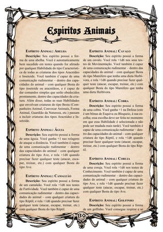 130
Espírito Animal: Abelha
Descrição: Seu espírito possui a for-
ma de uma abelha. Você é automaticamente
bem sucedido em testes quando for afetado
por qualquer Habilidade do tipo Característi-
ca de todas as criaturas dos tipos Aracnídeo
e Insetoide. Você também é capaz de uma
comunicação rudimentar – dentro das capa-
cidades do animal – com qualquer Besta do
tipo insetoide ou aracnídeos, e é capaz de
dar comandos simples que serão obedecidos
prontamente, dentro das capacidades da cria-
tura. Além disso, todas as suas Habilidades
que envolvam criaturas do tipo Besta (Com-
panheiro Animal, Convocar Animais, Forma
Animal, Guardião da Natureza, etc.) passam
a incluir criaturas dos tipos Aracnídeo e In-
setoide.
Espírito Animal: Águia
Descrição: Seu espírito possui a forma
de uma águia. Você ganha +1 nas rolagens
de ataque a distância. Você também é capaz
de uma comunicação rudimentar – dentro
das capacidades do animal – com qualquer
criatura do tipo Ave, e rola +1d6 quando
precisar fazer qualquer teste (atacar, esca-
par, treinar, etc.) com qualquer Besta do
tipo Ave.
Espírito Animal: Camaleão
Descrição: Seu espírito possui a forma
de um camaleão. Você rola +1d6 nos testes
de Furtividade. Você também é capaz de uma
comunicação rudimentar – dentro das capaci-
dades do animal – com qualquer criatura do
tipo Réptil, e rola +1d6 quando precisar fazer
qualquer teste (atacar, escapar, treinar, etc.)
com qualquer Besta do tipo Réptil.
Espírito Animal: Cavalo
Descrição: Seu espírito possui a forma
de um cavalo. Você rola +1d6 nos seus tes-
tes de Movimentação. Você também é capaz
de uma comunicação rudimentar – dentro das
capacidades do animal – com qualquer Besta
do tipo Mamífero que tenha uma dieta Herbí-
vora, e rola +1d6 quando precisar fazer qual-
quer teste (atacar, escapar, treinar, etc.) com
qualquer Besta do tipo Mamífero que tenha
uma dieta Herbívora.
Espírito Animal: Cobra
Descrição: Seu espírito possui a forma
de uma cobra. Você ganha +1 na Defesa (este
é um bônus de Esquiva ou Bloqueio, à sua es-
colha; essa escolha deve ser feita no momento
em que essa Habilidade é selecionada e não
pode ser mudada mais tarde). Você também é
capaz de uma comunicação rudimentar – den-
tro das capacidades do animal – com qualquer
criatura do tipo Réptil, e rola +1d6 quando
precisar fazer qualquer teste (atacar, escapar,
treinar, etc.) com qualquer Besta do tipo Rép-
til.
Espírito Animal: Coruja
Descrição: Seu espírito possui a forma
de uma coruja. Você rola +1d6 nos testes de
Conhecimento. Você também é capaz de uma
comunicação rudimentar – dentro das capaci-
dades do animal – com qualquer criatura do
tipo Ave, e rola +1d6 quando precisar fazer
qualquer teste (atacar, escapar, treinar, etc.)
com qualquer Besta do tipo Ave.
Espírito Animal: Golfinho
Descrição: Seu espírito possui a forma
de um golfinho. Você consegue respirar e se
Espíritos Animais
 