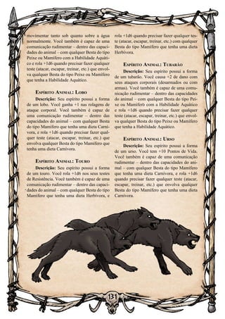 131
movimentar tanto sob quanto sobre a água
normalmente. Você também é capaz de uma
comunicação rudimentar – dentro das capaci-
dades do animal – com qualquer Besta do tipo
Peixe ou Mamífero com a Habilidade Aquáti-
co e rola +1d6 quando precisar fazer qualquer
teste (atacar, escapar, treinar, etc.) que envol-
va qualquer Besta do tipo Peixe ou Mamífero
que tenha a Habilidade Aquático.
Espírito Animal: Lobo
Descrição: Seu espírito possui a forma
de um lobo. Você ganha +1 nas rolagens de
ataque corporal. Você também é capaz de
uma comunicação rudimentar – dentro das
capacidades do animal – com qualquer Besta
do tipo Mamífero que tenha uma dieta Carní-
vora, e rola +1d6 quando precisar fazer qual-
quer teste (atacar, escapar, treinar, etc.) que
envolva qualquer Besta do tipo Mamífero que
tenha uma dieta Carnívora.
Espírito Animal: Touro
Descrição: Seu espírito possui a forma
de um touro. Você rola +1d6 nos seus testes
de Resistência. Você também é capaz de uma
comunicação rudimentar – dentro das capaci-
dades do animal – com qualquer Besta do tipo
Mamífero que tenha uma dieta Herbívora, e
rola +1d6 quando precisar fazer qualquer tes-
te (atacar, escapar, treinar, etc.) com qualquer
Besta do tipo Mamífero que tenha uma dieta
Herbívora.
Espírito Animal: Tubarão
Descrição: Seu espírito possui a forma
de um tubarão. Você causa +2 de dano com
seus ataques corporais (desarmados ou com
armas). Você também é capaz de uma comu-
nicação rudimentar – dentro das capacidades
do animal – com qualquer Besta do tipo Pei-
xe ou Mamífero com a Habilidade Aquático
e rola +1d6 quando precisar fazer qualquer
teste (atacar, escapar, treinar, etc.) que envol-
va qualquer Besta do tipo Peixe ou Mamífero
que tenha a Habilidade Aquático.
Espírito Animal: Urso
Descrição: Seu espírito possui a forma
de um urso. Você tem +10 Pontos de Vida.
Você também é capaz de uma comunicação
rudimentar – dentro das capacidades do ani-
mal – com qualquer Besta do tipo Mamífero
que tenha uma dieta Carnívora, e rola +1d6
quando precisar fazer qualquer teste (atacar,
escapar, treinar, etc.) que envolva qualquer
Besta do tipo Mamífero que tenha uma dieta
Carnívora.
 