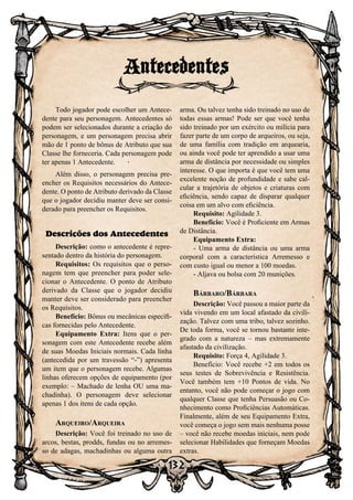 132
Todo jogador pode escolher um Antece-
dente para seu personagem. Antecedentes só
podem ser selecionados durante a criação do
personagem, e um personagem precisa abrir
mão de 1 ponto de bônus de Atributo que sua
Classe lhe forneceria. Cada personagem pode
ter apenas 1 Antecedente.
Além disso, o personagem precisa pre-
encher os Requisitos necessários do Antece-
dente. O ponto de Atributo derivado da Classe
que o jogador decidiu manter deve ser consi-
derado para preencher os Requisitos.
Descrições dos Antecedentes
Descrição: como o antecedente é repre-
sentado dentro da história do personagem.
Requisitos: Os requisitos que o perso-
nagem tem que preencher para poder sele-
cionar o Antecedente. O ponto de Atributo
derivado da Classe que o jogador decidiu
manter deve ser considerado para preencher
os Requisitos.
Benefício: Bônus ou mecânicas específi-
cas fornecidas pelo Antecedente.
Equipamento Extra: Itens que o per-
sonagem com este Antecedente recebe além
de suas Moedas Iniciais normais. Cada linha
(antecedida por um travessão “-”) apresenta
um item que o personagem recebe. Algumas
linhas oferecem opções de equipamento (por
exemplo: – Machado de lenha OU uma ma-
chadinha). O personagem deve selecionar
apenas 1 dos itens de cada opção.
Arqueiro/Arqueira
Descrição: Você foi treinado no uso de
arcos, bestas, prodds, fundas ou no arremes-
so de adagas, machadinhas ou alguma outra
arma. Ou talvez tenha sido treinado no uso de
todas essas armas! Pode ser que você tenha
sido treinado por um exército ou milícia para
fazer parte de um corpo de arqueiros, ou seja,
de uma família com tradição em arquearia,
ou ainda você pode ter aprendido a usar uma
arma de distância por necessidade ou simples
interesse. O que importa é que você tem uma
excelente noção de profundidade e sabe cal-
cular a trajetória de objetos e criaturas com
eficiência, sendo capaz de disparar qualquer
coisa em um alvo com eficiência.
Requisito: Agilidade 3.
Benefício: Você é Proficiente em Armas
de Distância.
Equipamento Extra:
- Uma arma de distância ou uma arma
corporal com a característica Arremesso e
com custo igual ou menor a 100 moedas.
- Aljava ou bolsa com 20 munições.
Bárbaro/Bárbara
Descrição: Você passou a maior parte da
vida vivendo em um local afastado da civili-
zação. Talvez com uma tribo, talvez sozinho.
De toda forma, você se tornou bastante inte-
grado com a natureza – mas extremamente
afastado da civilização.
Requisito: Força 4, Agilidade 3.
Benefício: Você recebe +2 em todos os
seus testes de Sobrevivência e Resistência.
Você também tem +10 Pontos de vida. No
entanto, você não pode começar o jogo com
qualquer Classe que tenha Persuasão ou Co-
nhecimento como Proficiências Automáticas.
Finalmente, além de seu Equipamento Extra,
você começa o jogo sem mais nenhuma posse
– você não recebe moedas iniciais, nem pode
selecionar Habilidades que forneçam Moedas
extras.
Antecedentes
 