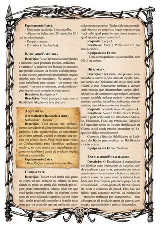 133
Equipamento Extra:
- Uma arma qualquer, à sua escolha.
- Aljava ou bolsa com 20 munições OU
um escudo pequeno.
- Roupas comuns.
- Provisões (10 refeições).
Boticário/Boticária
Descrição: Você aprendeu a usar plantas
e minerais para produzir poções, antídotos –
e venenos! A maioria dos Boticários trabalha
em grandes cidades ou mesmo exclusivamen-
te para a corte, geralmente produzindo poções
simples para fins mundanos. No entanto, al-
guns trabalham para magos – ou mesmo são
magos! – ou para criminosos, produzindo po-
ções muito mais complexas e perigosas.
Requisito: Inteligência 4
Benefícios: Você começa o jogo com a
Habilidade Alquimista (ver abaixo):
Alquimista
(ver Boticário/Boticária à cima)
Habilidade – Suporte
Descrição: Você possui um conheci-
mento considerável sobre fenômenos físicos e
químicos e das características de substâncias
de origem animal, vegetal e mineral que po-
dem ter efeitos úteis. Você pode fazer testes
de Conhecimento para identificar qualquer
poção e, se tiver acesso aos ingredientes ne-
cessários também é capaz de produzir poções
básicas e avançadas.
Equipamento Extra:
- Duas Poções comuns à sua escolha.
Combatente
Descrição: Talvez você tenha sido parte
do corpo de um exército ou milícia de uma
cidade ou reino, ou tenha sido treinado por al-
gum grupo mercenário. Ainda, pode ser que
você tenha recebido aulas de esgrima como
parte de uma educação superior, ou por outro
lado, tenha precisado aprender a brandir uma
arma por ter crescido em um ambiente parti-
cularmente perigoso. Tenha sido um aprendi-
zado técnico ou empírico, o que importa é que
você sabe qual parte de uma arma segurar e
qual apontar para o oponente!
Requisito: Força 3.
Benefícios: Você é Proficiente em Ar-
mas Brancas.
Equipamento Extra:
- Uma arma qualquer, à sua escolha, com
FN 3 ou menos.
Diplomata
Descrição: Diplomatas são pessoas acos-
tumadas a usarem a pena antes da espada. Mui-
tos nobres são Diplomatas devido ao meio onde
vivem, e esse Antecedente também é comum
entre pessoas que desempenham cargos admi-
nistrativos, de comando ou que exigem constante
contato social de qualquer espécie – como burgo-
mestres, capitães, Sacerdotes, traficantes, atraves-
sadores, mercadores e caixeiros viajantes.
Requisito: Vontade 4 ou Inteligência 4
Benefícios: Você é Proficiente em Persu-
asão e pode selecionar as Habilidades Ardilo-
so, Eloquente, Foco em Persuasão, Gregário
e Trapaceiro como se fossem Habilidades de
Classe (você ainda precisa preencher os Re-
quisitos delas normalmente).
Consulte a lista de Habilidades do Ladi-
no e do Bardo para verificar as Habilidades
citadas acima.
Equipamento Extra: Nenhum
Entalhador/Entalhadora
Descrição: O Entalhador é especialista
em fabricar itens intrincados de madeira, des-
de esculturas e gravuras, passando por instru-
mentos musicais até arcos e bestas – e também
podem consertar esses itens. A maioria tam-
bém sabe fazer formas para itens pequenos de
ferro fundido – como pontas de flecha, virotes
de besta e chumbos de prodd. Eles não são
hábeis para construir móveis ou habitações
– trabalho realizado por marceneiros – mas
são capazes de produzir armas de guerra, com
tempo, equipamentos e pessoal adequados.
 