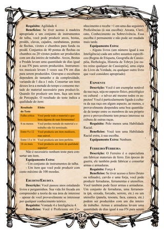 134
Requisito: Agilidade 4
Benefícios: Se tiver acesso à madeira
apropriada e um conjunto de instrumentos
de talha, você pode produzir arcos, bestas,
prodds, clavas, cajados, zarabatanas, pontas
de flechas, virotes e chumbos para funda ou
prodd. Conjuntos de 40 pontas de flechas ou
chumbos ou 20 virotes podem ser produzidos
com um dia inteiro de trabalho. Arcos, Bestas
e Prodds levam uma quantidade de dias igual
à sua FN para serem produzidos. Instrumen-
tos musicais levam 3 vezes sua FN em dias
para serem produzidos. Gravuras e esculturas
dependem do tamanho e da complexidade,
variando de 1 dia a 1 mês. Consertar um item
desses leva a metade do tempo e consome me-
tade do material necessário para produzi-lo.
Quando for produzir um item, faça um teste
de Percepção. O resultado do teste indica a
qualidade do item:
Resultado
do Teste
Efeito
Falha crítica Você perde todo o material e que-
brou alguma de suas ferramentas!
8 ou menos Você perdeu metade do material e o
trabalho não foi terminado.
Entre 9 e 12 Você produziu um item medíocre,
mas usável.
Entre 13 e 16 Você produziu um item perfeito.
16 ou mais Você produziu um item de qualidade
superior!
Não é necessário nenhum teste para con-
sertar um item.
Equipamento Extra:
- Um conjunto de instrumentos de talha.
- Um item que você pode produzir com
custo máximo de 100 moedas.
Erudito/Erudita
Descrição: Você passou anos estudando
livros e pergaminhos. Sua vida foi focada em
compreender a teoria da sua área de interesse
– apesar de você provavelmente se interessar
por qualquer conhecimento teórico.
Requisito: Vontade 4 e Inteligência 4.
Benefícios: Você é Proficiente em Co-
nhecimento e recebe +1 em uma das seguintes
Proficiências (à sua escolha): Arcana, Cleri-
cato, Conhecimento ou Sobrevivência. Essa
escolha é permanente e não pode ser mudada
mais tarde.
Equipamento Extra:
- Alguns livros (um número igual à sua
Inteligência) cada um sobre assuntos específi-
cos (Regras de Etiqueta, Geografia de Cassio-
péia, Herbologia, Historia de Tebryn [ou ou-
tro reino qualquer de Cassiopéia], uma cópia
do Livro da Verdade, ou qualquer outro livro
que você considere apropriado)
Expoente
Descrição: Você é um exemplar notável
da sua raça, seja no aspecto físico, psicológico
ou cultural – e talvez até mesmo todos os as-
pectos! Você é particularmente ligado à cultu-
ra da sua raça em algum aspecto, ao menos, e
provavelmente despendeu uma boa quantida-
de de tempo entre os membros do seu próprio
povo e provavelmente tem pouco interesse na
cultura de outras raças.
Requisito: Pelo menos uma Habilidade
Racial.
Benefícios: Você tem uma Habilidade
Racial extra, à sua escolha.
Equipamento Extra: Nenhum.
Ferreiro/Ferreira
Descrição: O Ferreiro é o especialista
em fabricar materiais de ferro. Em épocas de
guerra, ele também pode fabricar e consertar
armas e armaduras.
Requisito: Força 4
Benefícios: Se tiver acesso a ferro (bruto
ou refinado), carvão e uma forja, você pode
produzir ferraduras, ferramentas e utensílios.
Você também pode fazer armas e armaduras.
Um conjunto de ferraduras, uma ferramen-
ta (pá, enxada, forcado, serrote, etc.) ou um
utensílio (panela, tesoura, faca, caneca, etc.)
podem ser produzidos com um dia inteiro
de trabalho. Armas e armaduras levam uma
quantidade de dias igual à sua FN para serem
 