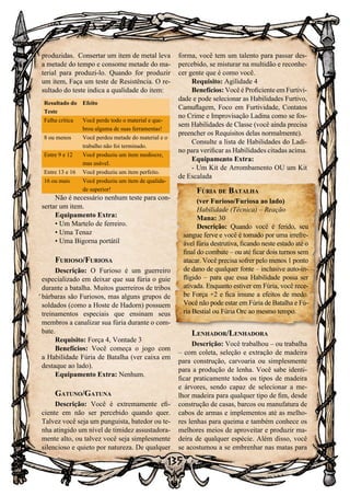 135
produzidas. Consertar um item de metal leva
a metade do tempo e consome metade do ma-
terial para produzi-lo. Quando for produzir
um item, Faça um teste de Resistência. O re-
sultado do teste indica a qualidade do item:
Resultado do
Teste
Efeito
Falha crítica Você perde todo o material e que-
brou alguma de suas ferramentas!
8 ou menos Você perdeu metade do material e o
trabalho não foi terminado.
Entre 9 e 12 Você produziu um item medíocre,
mas usável.
Entre 13 e 16 Você produziu um item perfeito.
16 ou mais Você produziu um item de qualida-
de superior!
Não é necessário nenhum teste para con-
sertar um item.
Equipamento Extra:
• Um Martelo de ferreiro.
• Uma Tenaz
• Uma Bigorna portátil
Furioso/Furiosa
Descrição: O Furioso é um guerreiro
especializado em deixar que sua fúria o guie
durante a batalha. Muitos guerreiros de tribos
bárbaras são Furiosos, mas alguns grupos de
soldados (como a Hoste de Hadorn) possuem
treinamentos especiais que ensinam seus
membros a canalizar sua fúria durante o com-
bate.
Requisito: Força 4, Vontade 3
Benefícios: Você começa o jogo com
a Habilidade Fúria de Batalha (ver caixa em
destaque ao lado).
Equipamento Extra: Nenhum.
Gatuno/Gatuna
Descrição: Você é extremamente efi-
ciente em não ser percebido quando quer.
Talvez você seja um punguista, batedor ou te-
nha atingido um nível de timidez assustadora-
mente alto, ou talvez você seja simplesmente
silencioso e quieto por natureza. De qualquer
forma, você tem um talento para passar des-
percebido, se misturar na multidão e reconhe-
cer gente que é como você.
Requisito: Agilidade 4
Benefícios: Você é Proficiente em Furtivi-
dade e pode selecionar as Habilidades Furtivo,
Camuflagem, Foco em Furtividade, Contatos
no Crime e Improvisação Ladina como se fos-
sem Habilidades de Classe (você ainda precisa
preencher os Requisitos delas normalmente).
Consulte a lista de Habilidades do Ladi-
no para verificar as Habilidades citadas acima.
Equipamento Extra:
- Um Kit de Arrombamento OU um Kit
de Escalada
Lenhador/Lenhadora
Descrição: Você trabalhou – ou trabalha
– com coleta, seleção e extração de madeira
para construção, carvoaria ou simplesmente
para a produção de lenha. Você sabe identi-
ficar praticamente todos os tipos de madeira
e árvores, sendo capaz de selecionar a me-
lhor madeira para qualquer tipo de fim, desde
construção de casas, barcos ou manufatura de
cabos de armas e implementos até as melho-
res lenhas para queima e também conhece os
melhores meios de aproveitar e produzir ma-
deira de qualquer espécie. Além disso, você
se acostumou a se embrenhar nas matas para
Fúria de Batalha
(ver Furioso/Furiosa ao lado)
Habilidade (Técnica) – Reação
Mana: 30
Descrição: Quando você é ferido, seu
sangue ferve e você é tomado por uma irrefre-
ável fúria destrutiva, ficando neste estado até o
final do combate – ou até ficar dois turnos sem
atacar. Você precisa sofrer pelo menos 1 ponto
de dano de qualquer fonte – inclusive auto-in-
fligido – para que essa Habilidade possa ser
ativada. Enquanto estiver em Fúria, você rece-
be Força +2 e fica imune a efeitos de medo.
Você não pode estar em Fúria de Batalha e Fú-
ria Bestial ou Fúria Orc ao mesmo tempo.
 