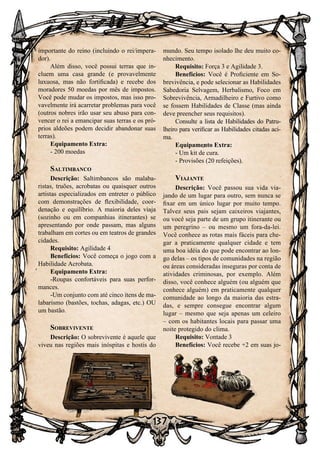 137
importante do reino (incluindo o rei/impera-
dor).
Além disso, você possui terras que in-
cluem uma casa grande (e provavelmente
luxuosa, mas não fortificada) e recebe dos
moradores 50 moedas por mês de impostos.
Você pode mudar os impostos, mas isso pro-
vavelmente irá acarretar problemas para você
(outros nobres irão usar seu abuso para con-
vencer o rei a emancipar suas terras e os pró-
prios aldeões podem decidir abandonar suas
terras).
Equipamento Extra:
- 200 moedas
Saltimbanco
Descrição: Saltimbancos são malaba-
ristas, truões, acrobatas ou quaisquer outros
artistas especializados em entreter o público
com demonstrações de flexibilidade, coor-
denação e equilíbrio. A maioria deles viaja
(sozinho ou em companhias itinerantes) se
apresentando por onde passam, mas alguns
trabalham em cortes ou em teatros de grandes
cidades.
Requisito: Agilidade 4
Benefícios: Você começa o jogo com a
Habilidade Acrobata.
Equipamento Extra:
-Roupas confortáveis para suas perfor-
mances.
-Um conjunto com até cinco itens de ma-
labarismo (bastões, tochas, adagas, etc.) OU
um bastão.
Sobrevivente
Descrição: O sobrevivente é aquele que
viveu nas regiões mais inóspitas e hostis do
mundo. Seu tempo isolado lhe deu muito co-
nhecimento. 	
Requisito: Força 3 e Agilidade 3.
Benefícios: Você é Proficiente em So-
brevivência, e pode selecionar as Habilidades
Sabedoria Selvagem, Herbalismo, Foco em
Sobrevivência, Armadilheiro e Furtivo como
se fossem Habilidades de Classe (mas ainda
deve preencher seus requisitos).
Consulte a lista de Habilidades do Patru-
lheiro para verificar as Habilidades citadas aci-
ma.
Equipamento Extra:
- Um kit de cura.
- Provisões (20 refeições).
Viajante
Descrição: Você passou sua vida via-
jando de um lugar para outro, sem nunca se
fixar em um único lugar por muito tempo.
Talvez seus pais sejam caixeiros viajantes,
ou você seja parte de um grupo itinerante ou
um peregrino – ou mesmo um fora-da-lei.
Você conhece as rotas mais fáceis para che-
gar a praticamente qualquer cidade e tem
uma boa idéia do que pode encontrar ao lon-
go delas – os tipos de comunidades na região
ou áreas consideradas inseguras por conta de
atividades criminosas, por exemplo. Além
disso, você conhece alguém (ou alguém que
conhece alguém) em praticamente qualquer
comunidade ao longo da maioria das estra-
das, e sempre consegue encontrar algum
lugar – mesmo que seja apenas um celeiro
– com os habitantes locais para passar uma
noite protegido do clima.
Requisito: Vontade 3
Benefícios: Você recebe +2 em suas jo-
 