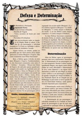 138
gadas de Resistência e Persuasão.
Equipamento Extra:
- Um par de botas reforçadas
- Mochila de Viagem
- Vários suvenires de locais por onde
você passou
- Provisões (10 refeições).
C
omo provavelmente todos os jogado-
res de Mighty Blade já sabem, a De-
fesa de um personagem e calculada
somando-se 5 à Força ou Agilidade e adicio-
nando bônus de Armadura e escudo.
Alguns leitores, no entanto, podem ter
percebido que em vários pontos dessa edição
aparecem os termos Bloqueio e Esquiva. Mas
como exatamente esses bônus funcionam?
Bem, a Defesa agora é dividia em dois
tipos: Bloqueio e Esquiva. Fundamentalmen-
te, elas funcionam exatamente como antes (5
+ Atributo + Armadura + Bônus) mas bônus
de Esquiva são aplicados apenas quando per-
sonagem está usando sua Agilidade para cal-
cular a Defesa e bônus de Bloqueio só fun-
cionam quando o personagem está usando sua
Força para calcular a Defesa. Assim, obvia-
mente, bônus de Bloqueio e Defesa não se so-
mam – mas são cumulativos entre si. Assim se
o personagem tem dois ou mais Bônus de Es-
quiva diferentes (por Movimentos Evasivos e
Escudo Improvisado, por exemplo), ele soma
esses bônus à sua Agilidade quando estiver
calculando sua Defesa. No caso do Bloqueio a
lógica é a mesma: Se um personagem estiver
segurando um escudo médio (Bloqueio +2), e
tiver Defesa Agressiva (Bloqueio +1) e Defle-
tor (Bloqueio +2 contra ataques á distância)
ele recebe +3 na sua Defesa contra ataques
corporais e +5 contra Ataques à Distância.
As duas Defesas funcionam exatamente
da mesma forma, no entanto, sejam baseadas
em Força ou Agilidade. Não há diferença en-
tre bloquear ou esquivar um ataque, e a maio-
ria dos jogadores provavelmente vai manter o
registro apenas de sua Defesa mais alta, já que
dificilmente vai querer usar sua Defesa mais
baixa.
Determinação
Além da Defesa, agora os personagens
possuem uma nova característica: Determina-
ção. A Determinação de um personagem ser-
ve a dois propósitos: Resistir a efeitos mentais
(geralmente Magias, mas alguns outros efeitos
podem ter como dificuldade a Determinação
do alvo, como Hipnose) e, em alguns casos,
determinar os efeitos de uma Magia ou ataque
(como verificar se um personagem é derruba-
do quando é atingido por Ataque do Búfalo, se
fica Paralisado depois de ser atingido por um
Relâmpago ou para tentar se mover quando for
alvo de Eletricidade Estática), sendo particu-
larmente importante para conjuradores.
A Determinação, assim como a Defesa, é
um número estático, que nunca é testado. Ele
serve como dificuldade para afetar o persona-
gem com alguns efeitos, da mesma forma que
a Defesa é usada para calcular a dificuldade
de atingir fisicamente um alvo.
A Determinação de um personagem é
calculada somando-se 8 à Vontade ou Inteli-
gência do personagem (o que for mais alto)
e aplicando-se quaisquer bônus de Determi-
Defesa e Determinação
C
Então, resumidamente
Esquiva = 5 + Agilidade + Armadura
+ Bônus de Esquiva.
Bloqueio = 5 + Força + Armadura
+ Bônus de Bloqueio.
Determinação = 8 + Vontade ou Inteligência
+ Bônus de Determinação.
 