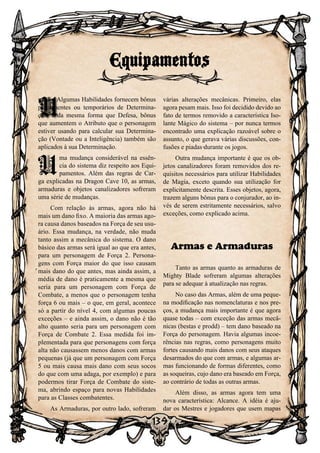 139
nação. Algumas Habilidades fornecem bônus
permanentes ou temporários de Determina-
ção, e da mesma forma que Defesa, bônus
que aumentem o Atributo que o personagem
estiver usando para calcular sua Determina-
ção (Vontade ou a Inteligência) também são
aplicados à sua Determinação.
U
ma mudança considerável na essên-
cia do sistema diz respeito aos Equi-
pamentos. Além das regras de Car-
ga explicadas na Dragon Cave 10, as armas,
armaduras e objetos canalizadores sofreram
uma série de mudanças.
Com relação às armas, agora não há
mais um dano fixo. A maioria das armas ago-
ra causa danos baseados na Força de seu usu-
ário. Essa mudança, na verdade, não muda
tanto assim a mecânica do sistema. O dano
básico das armas será igual ao que era antes,
para um personagem de Força 2. Persona-
gens com Força maior do que isso causam
mais dano do que antes, mas ainda assim, a
média de dano é praticamente a mesma que
seria para um personagem com Força de
Combate, a menos que o personagem tenha
força 6 ou mais – o que, em geral, acontece
só a partir do nível 4, com algumas poucas
exceções – e ainda assim, o dano não é tão
alto quanto seria para um personagem com
Força de Combate 2. Essa medida foi im-
plementada para que personagens com força
alta não causassem menos danos com armas
pequenas (já que um personagem com Força
5 ou mais causa mais dano com seus socos
do que com uma adaga, por exemplo) e para
podermos tirar Força de Combate do siste-
ma, abrindo espaço para novas Habilidades
para as Classes combatentes.
As Armaduras, por outro lado, sofreram
várias alterações mecânicas. Primeiro, elas
agora pesam mais. Isso foi decidido devido ao
fato de termos removido a característica Iso-
lante Mágico do sistema – por nunca termos
encontrado uma explicação razoável sobre o
assunto, o que gerava várias discussões, con-
fusões e piadas durante os jogos.
Outra mudança importante é que os ob-
jetos canalizadores foram removidos dos re-
quisitos necessários para utilizar Habilidades
de Magia, exceto quando sua utilização for
explicitamente descrita. Esses objetos, agora,
trazem alguns bônus para o conjurador, ao in-
vés de serem estritamente necessários, salvo
exceções, como explicado acima.
Armas e Armaduras
Tanto as armas quanto as armaduras de
Mighty Blade sofreram algumas alterações
para se adequar à atualização nas regras.
No caso das Armas, além de uma peque-
na modificação nas nomenclaturas e nos pre-
ços, a mudança mais importante é que agora
quase todas – com exceção das armas mecâ-
nicas (bestas e prodd) – tem dano baseado na
Força do personagem. Havia algumas incoe-
rências nas regras, como personagens muito
fortes causando mais danos com seus ataques
desarmados do que com armas, e algumas ar-
mas funcionando de formas diferentes, como
as soqueiras, cujo dano era baseado em Força,
ao contrário de todas as outras armas.
Além disso, as armas agora tem uma
nova característica: Alcance. A idéia é aju-
dar os Mestres e jogadores que usem mapas
Equipamentos
U
 