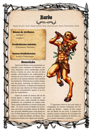 14
Bardo
Singular masculino: Bardo; Singular feminino: Barda; Plural masculino: Bardos; Plural feminino: Bardas
Bônus de Atributo:
Agilidade+1
Vontade +1
Proficiências Iniciais:
Performance e Persuasão.
Outras Proficiências:
Arcana e Conhecimento.
Descrição
Apesar dos Bardos serem geralmente co-
nhecidos como contadores de histórias, mú-
sicos itinerantes, atores mambembes, poetas
líricos e bardos da corte, eles são, de fato,
grandes colecionadores de conhecimento e
mestres em uma forma de arte complexa, ca-
paz não só de encantar platéias como também
de amedrontar. Diferente do trovador comum,
que não passa, realmente, de músicos e con-
tadores de histórias, os Bardos são mestres na
arte de usar suas músicas de forma a produzir
efeitos tão extraordinários quanto os as ma-
gias dos conjuradores.
Apesar do estudo de músicas não ser tão
formal quanto o estudo de conjuração – na
maioria dos casos, sendo ensinado na estrada,
geralmente em companhias de cantores itine-
rantes, poetas ambulantes ou mesmo de pai para
filho – há vários Liceus de Bardos em Cassio-
péia, que forma um grande número de Bardos
que, em geral, trabalham para a corte desses rei-
nos. Os mais famosos são o Liceu de Ulrich, em
Tebryn e o Salão dos Bardos, em Bryne. Mas a
maioria dos Bardos tem origem mais humilde.
É importante observar que nem todas as
companhias de cantores itinerantes são for-
madas por Bardos – muitas, de fato, sequer
têm um Bardo em seu meio. A maioria dos
cantores, poetas e músicos de Cassiopéia não
passa de simples contadores de histórias, ato-
res e artistas itinerantes, realmente.
 