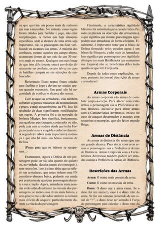 140
ou que queiram um pouco mais de realismo
em suas campanhas. No entanto, essas regras
foram criadas para facilitar o jogo, não criar
complicações. A menos que haja situações
específicas onde o alcance de uma arma seja
importante, não se preocupem em ficar veri-
ficando os alcances das armas. A maioria dos
combates, mesmo aqueles em campo aberto,
acontecem dentro de um raio de uns 30 me-
tros, mais ou menos. Qualquer um mais longe
do que isso dificilmente estará envolvido di-
retamente no combate, exceto talvez no caso
de batalhas campais ou em situações de em-
boscadas.
Reiterando: Essas regras foram criadas
para facilitar o jogo e devem ser usadas ape-
nas quando necessário. Em geral não há ne-
cessidade de verificar o alcance das armas.
Com relação às armaduras, elas também
sofreram algumas mudanças de nomenclatura
e preço, e mais notavelmente, na FN. Isso foi
resultado de duas significantes modificações
nas regras. A primeira foi a da remoção de
Isolante Mágico. Isso significa, basicamente,
que qualquer personagem, conjurador ou não,
pode usar uma armadura desde que tenha For-
ça necessária para vergá-la confortavelmente.
A segunda (e talvez mais importante) mudan-
ça é que não há mais um bônus máximo de
Defesa.
(Pausa para que os leitores se recupe-
rem...)
Exatamente. Agora a Defesa de um per-
sonagem pode ser tão alta quanto ele quiser)
ou, na verdade, tão alta quanto ele conseguir.),
sem restrições. Isso, é claro, tinha que se refle-
tir nas armaduras, que antes tinham uma FN
consideravelmente baixa, podendo ser usada
por praticamente qualquer personagem duran-
te a sua criação. Agora, armaduras mais pesa-
das estão além do alcance da maioria dos per-
sonagens, ao menos nos níveis mais baixos, e
seus preços mais elevados também as tornam
mais difíceis de adquirir, particularmente du-
rante a criação do personagem.
Finalmente, a característica Agilidade
Máxima foi substituída pela característica Pe-
sada (explicada na descrição das armaduras),
o que significa que mesmo personagens ágeis
podem usar armaduras de forma eficiente. Fi-
nalmente, é importante notar que o bônus de
Defesa fornecido pelos escudos agora é um
bônus de Bloqueio, e não mais de Armadura.
Isso significa que personagens com Agilidade
alta (que tem mais Habilidades que aumentam
sua Esquiva) não se beneficiam deles tanto
quanto os que tem Força alta.
Depois de todas essas explicações, va-
mos, portanto, às (novas) descrições de armas
e armaduras!
Armas Corporais
As armas corporais são armas de com-
bate corpo-a-corpo. Para atacar com estas
armas o personagem usa a Proficiência Ar-
mas Brancas, inclusive para atirar armas
com a Característica Arremesso, exceto no
caso de ataques desarmados e ataques com
soqueiras e manoplas, que são feitos usando
Briga.
Armas de Distância
As armas de distância são armas que tem
um grande alcance. Para atacar com estas ar-
mas o personagem usa a Proficiência Armas
de Distância. Armas Corporais com a Carac-
terística Arremesso também podem ser atira-
das usando a Proficiência Armas de Distância.
Descrições das Armas
Arma: O nome mais comum da arma.
Custo: O custo em moedas da arma.
Dano: O dano que a arma causa. Se o
dano for um número, esse é o dano total da
arma. Se for um número precedido de um si-
nal de “+”, o dano deve ser somado à Força
do personagem para calcular o dano total da
 