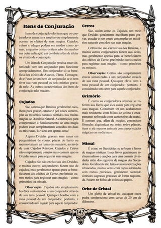 147
Itens de Conjuração
Itens de conjuração são itens que os con-
juradores usam para ampliar ou simplesmente
acessar os efeitos de suas magias. Cajados,
cetros e adagas podem ser usados como ar-
mas, enquanto os outros itens não têm nenhu-
ma outra aplicação em combate além de afetar
os efeitos de conjuração.
Um item de Conjuração precisa estar sin-
tonizado com um conjurador para funcionar
apropriadamente. Um conjurador só se bene-
ficia dos efeitos de Asseste, Cerne, Consagra-
do e Foco de um item de conjuração se o item
tiver sua runa pessoal ou selo místico grava-
da nele. As outras características dos itens de
conjuração não mudam.
Cajados
São o meio que Druidas geralmente esco-
lhem para gravar, estudar e por vezes contem-
plar os mistérios naturais contidos nas muitas
magias do Domínio Natural. As instruções para
compreender o funcionamento de uma magia
podem estar completamente contidas em duas
ou três runas, às vezes em apenas uma!
Alguns Druidas gravam suas runas em
pergaminhos de couro, placas de barro ou
mesmo tatuam as runas em sua pele, ao invés
de usar Cajados Rúnicos. Cajados e Cetros
são simplesmente o meio mais comum que os
Druidas usam para registrar suas magias.
Cajados não são exclusivos dos Druidas,
e muitos outros conjuradores fazem uso de
cajados, mas geralmente apenas para se bene-
ficiarem dos efeitos de Cerne, preferindo ou-
tros meios para registrar suas magias – como
grimórios ou missais.
Observação: Cajados são simplesmente
bordões sintonizados a um conjurador através
de sua runa pessoal. Qualquer bordão com a
runa pessoal de um conjurador, portanto, é
considerado um cajado para aquele conjurador.
Cetros
São, assim como os Cajados, um meio
que Druidas geralmente escolhem para gra-
var, estudar e por vezes contemplar os misté-
rios naturais contidos nas suas magias.
Cetros não são exclusivos dos Druidas, e
muitos outros conjuradores fazem uso deles,
mas geralmente apenas para se beneficiarem
dos efeitos de Cerne, preferindo outros meios
para registrar suas magias – como grimórios
ou missais.
Observação: Cetros são simplesmente
clavas sintonizadas a um conjurador através
de sua runa pessoal. Qualquer clava com a
runa pessoal de um conjurador, portanto, é
considerado um cetro para aquele conjurador.
Grimório
É como os conjuradores arcanos se re-
ferem aos livros que eles usam para registrar
suas magias. Costumam ter um acabamento
mais resistente, com folhas de velino e enca-
pamento reforçado com cantoneiras de metal.
É comum que, além de magias, contenham
fórmulas alquímicas ou notas sobre plantas,
itens e até mesmo animais com propriedades
mágicas ou medicinais.
Missal
É como os Sacerdotes se referem a livros
de magias místicas. Esses livros geralmente in-
cluem salmos e orações para uma ou mais divin-
dades além dos registros de magias dos Sacer-
dotes. Geralmente são feitos com encadernações
rebuscadas, muitas vezes com capas adornadas
com metais preciosos, geralmente contendo
símbolos sagrados gravados de forma requinta-
da. Podem ter folhas de velino ou papiro.
Orbe de Cristal
Um globo de cristal ou qualquer outra
pedra semipreciosa com cerca de 20 cm de
diâmetro.
 