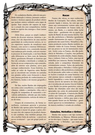 15
Os verdadeiros Bardos, além de uma pro-
funda dedicação à música, possuem conheci-
mentos e técnicas capazes de produzir efeitos
que nenhum músico ordinário seria capaz de
igualar. Suas canções são capazes de inspi-
rar o coração dos seus companheiros, instilar
medo no espírito dos inimigos e fazer tremer
estruturas!
Além disso, graças ao amplo conheci-
mento de diversas músicas, histórias e po-
emas, eles são depositários de uma enorme
quantidade de conhecimento teórico, às ve-
zes superiores àqueles de estudiosos mais
formais, com acesso a imensas bibliotecas.
Seu conhecimento vivo, construído durante
suas andanças pelo mundo, está em constan-
te processo de atualização, e um bom Bardo
sabe diferenciar os fatos reais de fantasias
febris, geralmente filtrando as histórias que
lhes são contadas e destilando a verdade na
forma de novas composições cujo conteúdo,
além de entreter suas platéias, serve para
carregar conhecimento. Essas histórias, to-
cadas ao redor de fogueiras entre Bardos
que se encontram nas estradas ou cantadas
nos grandes salões reais fornecem à classe
uma imensa profusão de conhecimentos so-
bre história, lendas e até mesmo geografia e
política.
De fato, muitos Bardos são empregados
em cortes como conselheiros, e a maioria dos
vilarejos, cidades e metrópoles vibra com a
chegada de companhias de menestréis e tro-
vadores ambulantes, sabendo que eles trarão,
além de entretenimento, notícias de outras ar-
tes do reino.
Grupos de aventureiros, de forma se-
melhante, costumam apreciar a presença
de Bardos não apenas pelos benefícios que
eles trazem à moral do grupo e pelos efei-
tos que eles são capazes de produzir duran-
te um combate, mas também porque eles
são a melhor fonte de notícias – e possíveis
novas aventuras! – que um grupo pode es-
perar.
Raças
Faunos são, talvez, os mais conhecidos
Bardos de Cassiopéia. Sua cultura, intrinse-
camente ligada à música, faz com que essa
classe seja extremamente comum entre eles.
Todas as comunidades de Faunos terão, ao
menos, um Bardo, e a maioria delas inclui
vários deles – geralmente três ou quatro ge-
rações de Bardos de uma mesma família. Fau-
nos dão preferência a Melodias (geralmente
usando instrumentos de sopro) e Canções, e
geralmente não usam Gritos. Metadilios e Hu-
manos produzem muitos Bardos também, ge-
ralmente vindos de Liceus formais, famosos
por sua proeza no uso de instrumentos musi-
cais. Assim como os Faunos, eles dão prefe-
rência às Melodias e Canções, mas preferem
instrumento de corda (alaúdes, banjos, harpas,
liras e violinos). Entre os Tailox, uma raça de
andarilhos por natureza, Bardos formados na
estrada, junto a companhias itinerantes são
extremamente comuns. Tailox são particular-
mente afeiçoados a Melodias e Gritos (geral-
mente uivados) e dão preferência a instrumen-
tos de percussão sobre todos os outros. Entre
os Aesires a tradição de contar histórias e re-
citar poemas épicos contando a trajetória de
heróis legendários e como forma de adquirir
renome através da narrativa de feitos pesso-
ais é reconhecida até mesmo fora de Eishelm,
e seus Skalds (ou poetas guerreiros, como os
Bardos são chamados entre eles) são muito
apreciados nas cortes de praticamente todos
os reinos de Cassiopéia. A maioria dos Skalds
prefere usar Gritos em combate, geralmente
usando berrantes e chifres para tanto e tam-
bém quando fazem uso de Melodias – geral-
mente agressivas ou intimidadoras – e a gran-
de maioria também é versada em combate.
Canções, Melodias e Gritos
Bardos têm acesso a um tipo exclusivo
de Habilidades, as Músicas. Músicas podem
ser de dois tipos: Canções – que usam instru-
mentos e voz – e Melodias – que usam ape-
 