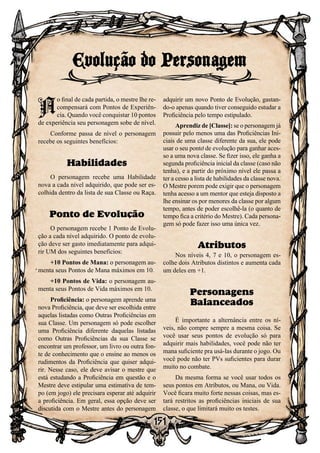 151
Evolução do Personagem
A
o final de cada partida, o mestre lhe re-
compensará com Pontos de Experiên-
cia. Quando você conquistar 10 pontos
de experiência seu personagem sobe de nível.
Conforme passa de nível o personagem
recebe os seguintes benefícios:
Habilidades
O personagem recebe uma Habilidade
nova a cada nível adquirido, que pode ser es-
colhida dentro da lista de sua Classe ou Raça.
Ponto de Evolução
O personagem recebe 1 Ponto de Evolu-
ção a cada nível adquirido. O ponto de evolu-
ção deve ser gasto imediatamente para adqui-
rir UM dos seguintes benefícios:
+10 Pontos de Mana: o personagem au-
menta seus Pontos de Mana máximos em 10.
+10 Pontos de Vida: o personagem au-
menta seus Pontos de Vida máximos em 10.
Proficiência: o personagem aprende uma
nova Proficiência, que deve ser escolhida entre
aquelas listadas como Outras Proficiências em
sua Classe. Um personagem só pode escolher
uma Proficiência diferente daquelas listadas
como Outras Proficiências da sua Classe se
encontrar um professor, um livro ou outra fon-
te de conhecimento que o ensine ao menos os
rudimentos da Proficiência que quiser adqui-
rir. Nesse caso, ele deve avisar o mestre que
está estudando a Proficiência em questão e o
Mestre deve estipular uma estimativa de tem-
po (em jogo) ele precisara esperar até adquirir
a proficiência. Em geral, essa opção deve ser
discutida com o Mestre antes do personagem
adquirir um novo Ponto de Evolução, gastan-
do-o apenas quando tiver conseguido estudar a
Proficiência pelo tempo estipulado.
Aprendiz de [Classe]: se o personagem já
possuir pelo menos uma das Proficiências Ini-
ciais de uma classe diferente da sua, ele pode
usar o seu ponto de evolução para ganhar aces-
so a uma nova classe. Se fizer isso, ele ganha a
segunda proficiência inicial da classe (caso não
tenha), e a partir do próximo nível ele passa a
ter a cesso a lista de habilidades da classe nova.
O Mestre porem pode exigir que o personagem
tenha acesso a um mentor que esteja disposto a
lhe ensinar os por menores da classe por algum
tempo, antes de poder escolhê-la (o quanto de
tempo fica a critério do Mestre). Cada persona-
gem só pode fazer isso uma única vez.
Atributos
Nos níveis 4, 7 e 10, o personagem es-
colhe dois Atributos distintos e aumenta cada
um deles em +1.
Personagens
Balanceados
É importante a alternância entre os ní-
veis, não compre sempre a mesma coisa. Se
você usar seus pontos de evolução só para
adquirir mais habilidades, você pode não ter
mana suficiente pra usá-las durante o jogo. Ou
você pode não ter PVs suficientes para durar
muito no combate.
Da mesma forma se você usar todos os
seus pontos em Atributos, ou Mana, ou Vida.
Você ficara muito forte nessas coisas, mas es-
tará restritos as proficiências iniciais de sua
classe, o que limitará muito os testes.
 