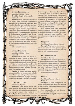 17
Canção Desesperadora
Habilidade (Música) – Ação
Requisito: Canção da Provocação
Mana: 30
Descrição: Você canta uma música que
fala sobre a morte, destruição e derrotas dos
seus adversários, instilando medo em seus
corações. Escolha uma profissão, raça, cul-
tura ou classe social. Todos os Humanóides
e Esfinges daquela profissão, raça, cultura ou
classe social que puderem escutar sua música
por pelo menos 2 turnos rolam um confronto
de Resistência ou Persuasão (o que for me-
lhor) contra sua Performance. Aqueles que
tiverem um resultado menor que o seu ficam
tão abalados com a canção que precisam usar
sua ação de movimento para tentar se afastar
de você enquanto você continuar a tocar essa
Música.
Este é um efeito mental.
Canção Exultante
Habilidade (Música) – Ação
Mana: 25
Descrição: Você canta uma música re-
lembrando os êxitos e vitórias do grupo, seus
feitos mais memoráveis e exaltando seus la-
ços de amizade, aumentando a moral do gru-
po. Todos os seus aliados (incluindo você)
que puderem ouvir essa canção recuperam 5
Pontos de Vida por turno, enquanto você con-
tinuar a tocar essa Música.
Especial: Se o grupo não possui laços de
amizade nem feitos em conjunto, ou se o Bardo
não conhecer o grupo a tempo suficiente para co-
nhecer essas características do grupo – caso haja
– o Mestre pode proibir o uso dessa Habilidade.
Contatos na Corte
Habilidade – Suporte
Descrição: Você possui muitos con-
tatos entre os nobres que apreciam a sua
arte e isto lhe concede algumas vantagens
em interações sociais entre a elite da ci-
dade. Algum duque ou conde pode até ser
um fã confesso de seu talento e isto pode
fazer com que você consiga alguns favores
e privilégios entre os membros influentes
da corte (uma audiência com o burgomes-
tre ou outro nobre da cidade, acesso às de-
pendências de um castelo, ou informações
referentes a figuras importantes da região).
Obviamente o mestre poderá restringir que
tipo de ajuda eles fornecerão se isto for pro-
blemático para a aventura.
Você também detém certa fama numa
região (definida em conjunto com o Mestre,
dependendo do histórico ou feitos do perso-
nagem), o que pode trazer benefícios – ou
desvantagens, caso o grupo queira passar des-
percebido.
Eloquente
Habilidade (Característica) – Suporte
Descrição: Você tem um talento de con-
vencer ou comover outras pessoas apenas
falando do jeito certo. Você recebe +1d6 em
todos os seus testes de Persuasão.
Escudo Improvisado
Habilidade – Suporte
Descrição: Você pode usar qualquer coi-
sa que esteja em suas mãos para afastar e des-
viar golpes desferidos contra você. Enquanto
estiver com um objeto em pelo menos uma
das mãos, você recebe Defesa +1. Se estiver
segurando uma capa ou pedaço grande de
pano você recebe Defesa +2.
Este e um bônus de Esquiva.
Evasão
Habilidade (Técnica) – Reação
Mana: 20
Descrição: Se o seu inimigo fizer um
ataque corporal e acertar, você pode declarar
evasão, e obrigar o inimigo a rolar novamente
o teste de ataque.
Você pode escolher com qual dos resul-
tados o oponente vai ficar.
Esta Habilidade só pode ser usada uma
vez por rodada.
 