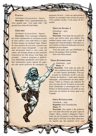 18
Furtivo
Habilidade (Característica) – Suporte
Descrição: Você é particularmente dis-
creto quando quer. Você pode rolar +1d6
quando fizer testes de Furtividade.
Gregário
Habilidade (Característica) – Suporte
Descrição: Você consegue compreen-
der muito rapidamente as estruturas sociais
de uma cultura e seus indivíduos e é capaz
de fazer amigos em qualquer lugar. Depois
de cinco minutos de conversa, a pessoa com
quem você esteja interagindo – e que não
seja obviamente hostil a você, como um
captor, um inimigo jurado ou uma sentinela
responsável por não deixar você fugir, por
exemplo – torna-se propensa a ajudá-lo.
Essa Habilidade geralmente serve para co-
lher informações gerais (apesar de segre-
dos não serem possíveis de conseguir) ou
pequenos favores – como ser apresentado a
alguém ou conseguir uma cerveja de graça.
Você também recebe +2 em testes de Per-
suasão.
Grito de Guerra 1
Habilidade – Ação
Mana: 10
Descrição: Você pode dar um grito fer-
voroso que motiva todos seus aliados. Eles
recebem (assim como você) +1 em todas as
rolagens até o final da batalha. Além disso, re-
mova todos os efeitos de Medo que estiverem
afetando os seus aliados.
Você não pode usar esta Habilidade se
estiver sob qualquer efeito de Medo.
Este é um efeito mental.
Grito Ensurdecedor
Habilidade – Ação
Mana: 10
Descrição: Você solta um grito tão
alto e poderoso que faz com que todos
ao redor fiquem atordoados. Esse gri-
to pode ser facilmente ouvido a um qui-
lômetro de distância, e pode atrair atenção
indesejada – principalmente em áreas subter-
râneas. Todas as criaturas que puderem lhe
ouvir em uma área de 10 metros ao seu redor
ficam Atordoadas (o personagem tem -1 na
Defesa, no Deslocamento e em todos os seus
testes) por um número de turnos igual à sua
Vontade.
Grito Estilhaçador
Habilidade – Ação
Requisito: Grito Ensurdecedor
Mana: 20
Descrição: Seu agudo é tão poderoso
que você pode direcionar um grito capaz de
romper vidros, cristais e tímpanos! Tudo e
todos em até 10 metros à sua frente sofrem
dano igual a 10/Corte. Esse dano afeta mes-
mo aqueles que não puderem ouvir você
 