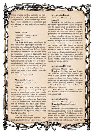 19
(como criaturas surdas, construtos ou plan-
tas) e também se aplica a materiais inanima-
dos igualmente. Criaturas com Corpo Amór-
fico, objetos inanimados e estruturas que
seja atingido por esse grito sofrem o dobro
do dano.
Língua Afiada
Habilidade (Técnica) – Ação
Requisito: Eloquente
Mana: 10
Descrição: Você possui uma língua fe-
rina e um talento especial para insultar e des-
concentrar seus adversários. Escolha um ini-
migo do tipo Humanoide ou Esfinge. Se ele
for capaz de entendê-lo, você faz uma série
de comentários jocosos ou degradantes que
fazem com que ele lhe ataque sem se impor-
tar com seus aliados. Faça um confronto de
Persuasão contra o alvo. Se você tiver um re-
sultado igual ou maior do que o oponente no
teste, ele atacará você em detrimento de qual-
quer outro alvo, e será considerado Despre-
parado para todos os seus aliados – mas não
para você.
Este é um efeito mental.
Melodia Dançante
Habilidade (Música) – Ação
Mana: 20
Descrição: Você toca ritmos popula-
res empolgantes que faz com que todos que
escutarem esta música sintam uma vontade
incontrolável de dançar. Todos os Humanoi-
des e Esfinges que estiverem escutando sua
música rolam um confronto de Resistência
contra sua Performance. Aqueles que tive-
rem um resultado mais baixo que o seu co-
meçarão a dançar incontrolavelmente. Um
personagem dançando realiza todos os seus
testes baseados em Agilidade como se fosse
Inábil e tem Defesa -1.
Este é um efeito mental.
Especial: Personagens usando Dança
das Espadas são imunes a esse efeito.
Melodia do Enjoo
Habilidade (Música) – Ação
Mana: 20
Descrição: Sua melodia é perfeitamente
desconexa e perturbadora. Todos que pude-
rem lhe escutar rolam um confronto de Re-
sistência contra sua Performance a cada tur-
no em que você continuar tocando. Aqueles
que tiverem um resultado mais baixo do que
você ficam enjoados, sofrendo um redutor de
-1 em sua Defesa e Deslocamento até o final
do turno. Qualquer um que obtenha três resul-
tados mais baixos que os seus em confrontos
para resistir a esse efeito durante um mesmo
combate ficarão tão enjoados que vomitarão
durante um turno, não podendo fazer qualquer
ação como se estivessem paralisados. Por ou-
tro lado, todos que obtiverem três resultados
iguais ou maiores do que os seus durante um
mesmo combate ficam imunes ao efeito dessa
Canção por um dia inteiro.
Melodia do Repouso
Habilidade (Música) – Ação
Descrição: Você toca uma série de can-
ções simples e relaxantes, que permitem que
todos os que a ouvirem repousem com sere-
nidade e recobrem suas forças. Qualquer um
que escute sua canção por pelo menos uma
hora – mesmo que esteja dormindo – recupera
o dobro de Pontos de Mana e de Pontos de
Vida devido a descanso.
Tocar a Melodia do Repouso é conside-
rado descanso, e os efeitos dessa música tam-
bém afetam você.
Melodia Sonífera
Habilidade (Música) – Ação
Requisito: Melodia do Repouso
Mana: 30
Descrição: Você toca uma melodia lenta
e ritmada, que acalma a ponto de fazer quem
a escuta cair no sono. Após três turnos ouvin-
do essa Melodia, todos que puderem escutá-la
(menos você) rolam um confronto de Resis-
tência contra a sua Performance. Aqueles que
 