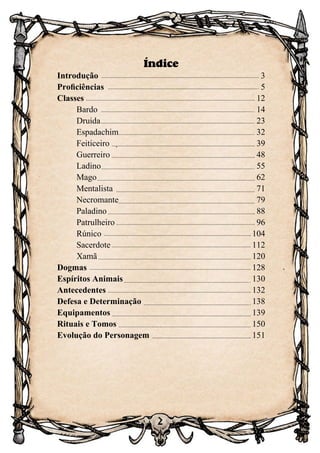 2
Índice
Introdução	 3
Proficiências	 5
Classes	 12
	 Bardo	 14
	 Druida	 23
	 Espadachim	 32
	 Feiticeiro	 39
	 Guerreiro	 48
	 Ladino	 55
	Mago	 62
	 Mentalista	 71
	 Necromante	 79
	 Paladino	 88
	 Patrulheiro	 96
	 Rúnico	 104
	 Sacerdote	 112
	Xamã	 120
Dogmas	 128
Espíritos Animais	 130
Antecedentes	 132
Defesa e Determinação	 138
Equipamentos	 139
Rituais e Tomos	 150
Evolução do Personagem	 151
 