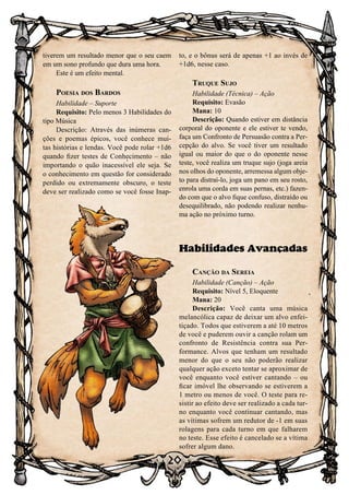 20
tiverem um resultado menor que o seu caem
em um sono profundo que dura uma hora.
Este é um efeito mental.
Poesia dos Bardos
Habilidade – Suporte
Requisito: Pelo menos 3 Habilidades do
tipo Música
Descrição: Através das inúmeras can-
ções e poemas épicos, você conhece mui-
tas histórias e lendas. Você pode rolar +1d6
quando fizer testes de Conhecimento – não
importando o quão inacessível ele seja. Se
o conhecimento em questão for considerado
perdido ou extremamente obscuro, o teste
deve ser realizado como se você fosse Inap-
to, e o bônus será de apenas +1 ao invés de
+1d6, nesse caso.
Truque Sujo
Habilidade (Técnica) – Ação
Requisito: Evasão
Mana: 10
Descrição: Quando estiver em distância
corporal do oponente e ele estiver te vendo,
faça um Confronto de Persuasão contra a Per-
cepção do alvo. Se você tiver um resultado
igual ou maior do que o do oponente nesse
teste, você realiza um truque sujo (joga areia
nos olhos do oponente, arremessa algum obje-
to para distraí-lo, joga um pano em seu rosto,
enrola uma corda em suas pernas, etc.) fazen-
do com que o alvo fique confuso, distraído ou
desequilibrado, não podendo realizar nenhu-
ma ação no próximo turno.
Habilidades Avançadas
Canção da Sereia
Habilidade (Canção) – Ação
Requisito: Nível 5, Eloquente
Mana: 20
Descrição: Você canta uma música
melancólica capaz de deixar um alvo enfei-
tiçado. Todos que estiverem a até 10 metros
de você e puderem ouvir a canção rolam um
confronto de Resistência contra sua Per-
formance. Alvos que tenham um resultado
menor do que o seu não poderão realizar
qualquer ação exceto tentar se aproximar de
você enquanto você estiver cantando – ou
ficar imóvel lhe observando se estiverem a
1 metro ou menos de você. O teste para re-
sistir ao efeito deve ser realizado a cada tur-
no enquanto você continuar cantando, mas
as vítimas sofrem um redutor de -1 em suas
rolagens para cada turno em que falharem
no teste. Esse efeito é cancelado se a vítima
sofrer algum dano.
 