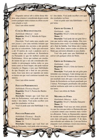 21
Enquanto estiver sob o efeito dessa Mú-
sica, uma criatura é considerada desprevenida
contra qualquer outra criatura ou efeito exceto
com relação a você.
Este é um efeito mental.
Canção Desconcentrante
Habilidade (Música) – Ação
Requisito: Nível 5, Melodia do Enjoo
Mana: 30
Descrição: Você canta uma canção com
tom jocoso e com uma melodia irritante que
prende a atenção dos ouvintes e não permite
que eles se concentrem. Todos que estiverem
a até 10 metros de você e puderem ouvir a
canção rolam um confronto de Resistência
ou Persuasão (o que for melhor) contra sua
Performance. Alvos que tenham um resulta-
do menor do que o seu são considerados dis-
traídos (o personagem realiza todos os seus
testes como se fosse Inapto, não pode realizar
Canções ou Magias e nem usar Habilidades
do tipo Reação) até o final do seu próximo
turno. Esse teste deve ser repetido em todos
os turnos em que você continuar tocando esta
música.
Este é um efeito mental.
Foco em Performance
Habilidade (Técnica) Reação
Requisito: Nível 5, Poesia dos Bardos
Mana: 10
Descrição: Sempre que você fizer um
teste de Performance, você pode rolar nova-
mente 1 dos dados. Você pode escolher com
qual dos resultados vai ficar.
Você só pode usar esta Habilidade 1 vez
por turno.
Foco em Persuasão
Habilidade (Técnica) – Reação
Requisito: Nível 5, Eloquente
Mana: 10
Descrição: Sempre que você fizer um
teste de Persuasão, você pode rolar novamen-
te 1 dos dados. Você pode escolher com qual
dos resultados vai ficar.
Você só pode usar esta Habilidade 1 vez
por turno.
Grito de Guerra 2
Habilidade – Ação
Requisito: Nível 5, Grito de Guerra 1
Mana: 10
Descrição: Você pode dar um grito fervo-
roso que motiva todos seus aliados. Eles rece-
bem (assim como você) +2 em todas as rolagens
até o final da batalha. Este bônus não é cumu-
lativo. Além disso, remova todos os efeitos de
Medo que estiverem afetando os seus aliados.
Você não pode usar esta Habilidade se
estiver sob qualquer efeito de Medo.
Grito de Intimidação
Habilidade – Ação
Requisito: Nível 5, Grito de Guerra 1
Mana: 10
Descrição: Você pode dar um grito para
intimidar seus inimigos. Cada inimigo que es-
tiver em um raio de 10 metros deve conseguir
um resultado mais alto que o seu em um con-
fronto de Resistência ou ficará paralisado por
2 turnos. Personagens paralisados não podem
realizar nenhuma ação nem se mover durante
seu turno.
Esse é um efeito de Medo.
Melodia da Fúria
Habilidade (Música) – Ação
Requisito: Nível 5, Melodia Dançante
Mana: 10
Descrição: Você toca um ritmo primiti-
vo, que faz com que todos os Humanoides que
o escutem sintam seus instintos mais violen-
tos aflorarem. Todos os Humanoides capazes
de escutar essa canção desferem seus ataques
com mais selvageria, causando +5 de dano,
mas sofrendo um redutor de -2 em sua Defesa
enquanto você continuar a tocar essa música.
Este é um efeito mental.
 