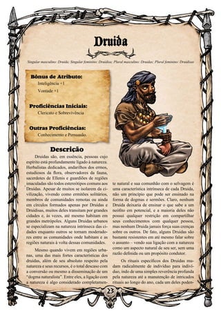 23
Descrição
Druidas são, em essência, pessoas cujo
espírito está profundamente ligado à natureza.
Herbalistas dedicados, andarilhos dos ermos,
estudiosos da flora, observadores da fauna,
sacerdotes de Ellenis e guardiões de regiões
imaculadas são todos estereótipos comuns aos
Druidas. Apesar de muitos se isolarem da ci-
vilização, vivendo como ermitões solitários,
membros de comunidades remotas ou ainda
em círculos formados apenas por Druidas e
Druidisas, muitos deles transitam por grandes
cidades e, às vezes, até mesmo habitam em
grandes metrópoles. Alguns Druidas urbanos
se especializam na natureza intrínseca das ci-
dades enquanto outros se tornam moderado-
res entre as comunidades onde habitam e as
regiões naturais à volta dessas comunidades.
Mesmo quando vivem em regiões urba-
nas, uma das mais fortes características dos
druidas, além de seu absoluto respeito pela
natureza e seus recursos, é o total descaso com
a conversão ou mesmo a disseminação de um
“dogma naturalista”. Entre eles, a ligação com
a natureza é algo considerado completamen-
te natural e sua comunhão com o selvagem é
uma característica intrínseca de cada Druida,
não um princípio que pode ser ensinado na
forma de dogmas e sermões. Claro, nenhum
Druida deixaria de ensinar o que sabe a um
neófito em potencial, e a maioria deles não
possui qualquer restrição em compartilhar
seus conhecimentos com qualquer pessoa,
mas nenhum Druida jamais força suas crenças
sobre os outros. De fato, alguns Druidas são
bastante resistentes em até mesmo falar sobre
o assunto – vendo sua ligação com a natureza
como um aspecto natural de seu ser, sem uma
razão definida ou um propósito condutor.
Os rituais específicos dos Druidas mu-
dam radicalmente de indivíduo para indiví-
duo, indo de uma simples reverência profunda
pela natureza até a manutenção de intricados
rituais ao longo do ano, cada um deles poden-
Druida
Singular masculino: Druida; Singular feminino: Druidisa; Plural masculino: Druidas; Plural feminino: Druidisas
Bônus de Atributo:
Inteligência +1
Vontade +1
Proficiências Iniciais:
Clericato e Sobrevivência
Outras Proficiências:
Conhecimento e Persuasão.
 