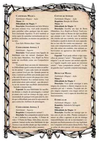 26
Caminhada Mágica
Habilidade (Magia) – Ação
Mana: 10
Dificuldade da Magia: 9
Descrição: Desenhando um Selo Místico
em uma criatura viva, você pode encantá-la
para caminhar sobre qualquer tipo de super-
fície (incluindo líquidos). O alvo também se
torna capaz de caminhar normalmente por su-
perfícies inclinadas, ou mesmo nas paredes ou
no teto.
Esse Selo Místico dura 1 hora.
Companheiro Animal 1
Habilidade – Suporte
Descrição: Você possui uma ligação de
fidelidade com um animal. Qualquer Bes-
ta dos tipos Mamífero, Ave, Réptil ou Peixe
pode ser escolhido como seu Companheiro
animal.
Você pode fazer um teste de Adestramen-
to (Dificuldade igual à soma de todos os atribu-
tos do animal +1 para cada metro de tamanho
que o animal tiver) por dia. Quando passar no
teste, o animal escolhido será atraído para você
e lhe será fiel até a morte (ele passa a ter o tem-
peramento Protetor). Se o animal morrer, você
pode tentar atrair outro animal – que não preci-
sa ser do mesmo tipo escolhido anteriormente
– fazendo o mesmo teste.
Especial: Se essa Habilidade for escolhi-
da durante a criação do personagem, o animal
já estará com você no começo do jogo, sem a
necessidade de qualquer teste para atraí-lo, des-
de que a dificuldade para atraí-lo seja menor do
que a soma dos Atributos do personagem.
Companheiro Animal 2
Habilidade – Suporte
Requisito: Companheiro animal 1
Descrição: Seu companheiro animal recebe
+1 em 2 Atributos à sua escolha, +5 Pontos de
vida e +5 Pontos de Mana. Além disso, seu com-
panheiro Animal recebe uma Habilidade do tipo
Técnica à sua escolha (desde que faça sentido; o
Mestre tem a palavra final sobre o assunto).
Convocar Animais
Habilidade (Magia) – Ação
Requisito: Benção de Ellenis
Mana: 10
Dificuldade da Magia: 10
Descrição: Escolha um tipo de Besta
(Mamífero, Ave, Réptil ou Peixe). Você con-
segue atrair todas as Bestas do tipo escolhido
que estejam à até 1 km de você. Os animais
não estarão sob seu controle, mas se sentirão
inclinados a ajudá-lo dentro de suas capacida-
des se isso não for contra sua natureza – ani-
mais com temperamento pacífico ou covarde
não irão entrar em combate, mas animais so-
breviventes ou agressivos não terão proble-
mas com isso.
Especial: Você pode refinar o tipo espe-
cífico de animal (“ursos”, “Marsupiais”, “Ba-
tráquios”) ou até mesmo um animal específi-
co (“aquele esquilo com quem eu conversei
ontem”, “meu companheiro animal”, “o cão
do guarda-caça”) quando conjurar essa magia.
Detectar Magia
Habilidade (Magia) – Ação
Mana: 0
Dificuldade da Magia: 8
Descrição: Você pode enxergar a aura
mágica de criaturas e objetos mágicos ou en-
cantados por até 1 minuto. Tocando um ob-
jeto mágico enquanto essa magia estiver em
funcionamento, você é capaz de descobrir seu
funcionamento.
Entrelaçar
Habilidade (Magia) – Ação
Requisito: Sabedoria Selvagem
Mana: 10
Dificuldade da Magia: 10
Descrição: Escolha um inimigo que es-
teja com os pés no chão. Plantas começam a
nascer no chão e agarram os pés do inimigo
impossibilitando este de se movimentar e re-
duzindo seu Deslocamento a 0 e sua Agilidade
em 2 enquanto estiver preso dessa forma. Para
se soltar ele deve passar 1d6 turnos cortando
 