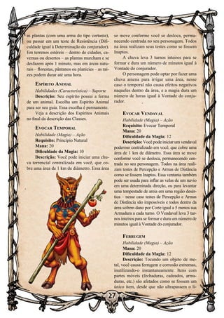 27
as plantas (com uma arma do tipo cortante),
ou passar em um teste de Resistência (Difi-
culdade igual à Determinação do conjurador).
Em terrenos estéreis – dentro de cidades, ca-
vernas ou desertos – as plantas murcham e se
desfazem após 1 minuto, mas em áreas natu-
rais – florestas, pântanos ou planícies – as raí-
zes podem durar até uma hora.
Espírito Animal
Habilidades (Característica) – Suporte
Descrição: Seu espírito possui a forma
de um animal. Escolha um Espírito Animal
para ser seu guia. Essa escolha é permanente.
Veja a descrição dos Espíritos Animais
no final da descrição das Classes.
Evocar Temporal
Habilidade (Magia) – Ação
Requisito: Princípio Natural
Mana: 20
Dificuldade da Magia: 10
Descrição: Você pode iniciar uma chu-
va torrencial centralizada em você, que co-
bre uma área de 1 km de diâmetro. Essa área
se move conforme você se desloca, perma-
necendo centrada no seu personagem. Todos
na área realizam seus testes como se fossem
Inaptos.
A chuva leva 3 turnos inteiros para se
formar e dura um número de minutos igual à
Vontade do conjurador.
O personagem pode optar por fazer uma
chuva amena para irrigar uma área, nesse
caso o temporal não causa efeitos negativos
naqueles dentro da área, e a magia dura um
número de horas igual à Vontade do conju-
rador.
Evocar Vendaval
Habilidade (Magia) – Ação
Requisito: Evocar Temporal
Mana: 20
Dificuldade da Magia: 12
Descrição: Você pode iniciar um vendaval
poderoso centralizado em você, que cobre uma
área de 1 km de diâmetro. Essa área se move
conforme você se desloca, permanecendo cen-
trada no seu personagem. Todos na área reali-
zam testes de Percepção e Armas de Distância
como se fossem Inaptos. Essa ventania também
pode ser usada para inflar as velas de um navio
em uma determinada direção, ou para levantar
uma tempestade de areia em uma região desér-
tica – nesse caso testes de Percepção e Armas
de Distância são impossíveis e todos dentro da
área sofrem dano por Corte igual a 5 menos sua
Armadura a cada turno. O Vendaval leva 3 tur-
nos inteiros para se formar e dura um número de
minutos igual à Vontade do conjurador.
Ferrugem
Habilidade (Magia) – Ação
Mana: 20
Dificuldade da Magia: 12
Descrição: Tocando um objeto de me-
tal, você causa ferrugem e corrosão extremas,
inutilizando-o instantaneamente. Itens com
partes móveis (fechaduras, cadeados, arma-
duras, etc.) são afetados como se fossem um
único item, desde que não ultrapassem o li-
 