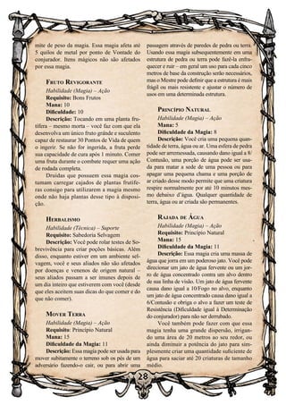 28
mite de peso da magia. Essa magia afeta até
5 quilos de metal por ponto de Vontade do
conjurador. Itens mágicos não são afetados
por essa magia.
Fruto Revigorante
Habilidade (Magia) – Ação
Requisito: Bons Frutos
Mana: 10
Dificuldade: 10
Descrição: Tocando em uma planta fru-
tífera – mesmo morta – você faz com que ela
desenvolva um único fruto grande e suculento
capaz de restaurar 30 Pontos de Vida de quem
o ingerir. Se não for ingerida, a fruta perde
sua capacidade de cura após 1 minuto. Comer
uma fruta durante o combate requer uma ação
de rodada completa.
Druidas que possuem essa magia cos-
tumam carregar cajados de plantas frutífe-
ras consigo para utilizarem a magia mesmo
onde não haja plantas desse tipo à disposi-
ção.
Herbalismo
Habilidade (Técnica) – Suporte
Requisito: Sabedoria Selvagem
Descrição: Você pode rolar testes de So-
brevivência para criar poções básicas. Além
disso, enquanto estiver em um ambiente sel-
vagem, você e seus aliados não são afetados
por doenças e venenos de origem natural –
seus aliados passam a ser imunes depois de
um dia inteiro que estiverem com você (desde
que eles aceitem suas dicas do que comer e do
que não comer).
Mover Terra
Habilidade (Magia) – Ação
Requisito: Princípio Natural
Mana: 15
Dificuldade da Magia: 11
Descrição: Essa magia pode ser usada para
mover subitamente o terreno sob os pés de um
adversário fazendo-o cair, ou para abrir uma
passagem através de paredes de pedra ou terra.
Usando essa magia subsequentemente em uma
estrutura de pedra ou terra pode fazê-la enfra-
quecer e ruir – em geral um uso para cada cinco
metros de base da construção serão necessários,
mas o Mestre pode definir que a estrutura é mais
frágil ou mais resistente e ajustar o número de
usos em uma determinada estrutura.
Princípio Natural
Habilidade (Magia) – Ação
Mana: 5
Dificuldade da Magia: 8
Descrição: Você cria uma pequena quan-
tidade de terra, água ou ar. Uma esfera de pedra
pode ser arremessada, causando dano igual a 8/
Contusão, uma porção de água pode ser usa-
da para matar a sede de uma pessoa ou para
apagar uma pequena chama e uma porção de
ar criado desse modo permite que uma criatura
respire normalmente por até 10 minutos mes-
mo debaixo d’água. Qualquer quantidade de
terra, água ou ar criada são permanentes.
Rajada de Água
Habilidade (Magia) – Ação
Requisito: Princípio Natural
Mana: 15
Dificuldade da Magia: 11
Descrição: Essa magia cria uma massa de
água que jorra em um poderoso jato. Você pode
direcionar um jato de água fervente ou um jor-
ro de água concentrado contra um alvo dentro
de sua linha de visão. Um jato de água fervente
causa dano igual a 10/Fogo no alvo, enquanto
um jato de água concentrado causa dano igual a
6/Contusão e obriga o alvo a fazer um teste de
Resistência (Dificuldade igual à Determinação
do conjurador) para não ser derrubado.
Você também pode fazer com que essa
magia tenha uma grande dispersão, irrigan-
do uma área de 20 metros ao seu redor, ou
ainda diminuir a potência do jato para sim-
plesmente criar uma quantidade suficiente de
água para saciar até 20 criaturas de tamanho
médio.
 