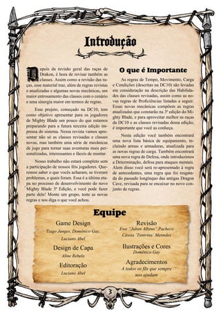 3
D
epois da revisão geral das raças de
Drakon, é hora de revisar também as
classes. Assim como a revisão das ra-
ças, esse material traz, além de regras revistas
e atualizadas e algumas novas mecânicas, um
maior entrosamento das classes com o cenário
e uma sinergia maior em termos de regras.
Esse projeto, começado na DC10, tem
como objetivo apresentar para os jogadores
de Mighty Blade um pouco do que estamos
preparando para a futura terceira edição im-
pressa do sistema. Nessa revista vamos apre-
sentar não só as classes revisadas e classes
novas, mas também uma série de mecânicas
de jogo para tornar suas aventuras mais per-
sonalizadas, interessantes e fáceis de montar.
Nosso trabalho não estará completo sem
a participação de nossos féis jogadores. Que-
remos saber o que vocês acharam, se tiveram
problemas, e quais foram. Essa é a última eta-
pa no processo de desenvolvimento do novo
Mighty Blade 3ª Edição, e você pode fazer
parte dele! Monte um grupo, teste as novas
regras e nos diga o que você achou.
O que é Importante
As regras de Tempo, Movimento, Carga
e Condições (descritas na DC10) são levadas
em consideração na descrição das Habilida-
des das classes revisadas, assim como as no-
vas regras de Proficiências listadas a seguir.
Essas novas mecânicas compõem as regras
atualizadas que constarão na 3ª edição do Mi-
ghty Blade, e para aproveitar melhor as raças
da DC10 e as classes revisadas dessa edição,
é importante que você as conheça.
Nesta edição você também encontrará
uma nova lista básica de equipamento, in-
cluindo armas e armaduras, atualizada para
as novas regras de carga. Também encontrará
uma nova regra de Defesa, onde introduzimos
a Determinação, defesa para ataques mentais.
Alem disso você será re-apresentado à regra
de antecedentes, uma regra que foi resgata-
da do passado longínquo das antigas Dragon
Cave, revisada para se encaixar no novo con-
junto de regras.
Introdução
D
Equipe
Game Design
Tiago Junges, Domênico Gay,
Luciano Abel
Design de Capa
Aline Rebelo
Editoração
Luciano Abel
Revisão
Ewe “Juban Albino” Pacheco
Cássia ´Tantrina´ Menndes
Ilustrações e Cores
Domênico Gay
Agradecimentos
A todos os fãs que sempre
nos ajudam
 