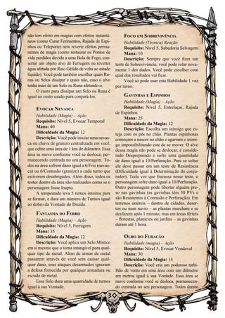 30
não tem efeito em magias com efeitos instantâ-
neos (como Curar Ferimentos, Rajada de Espi-
nhos ou Teleporte) nem reverte efeitos perma-
nentes de magia (como restaurar os Pontos de
vida perdidos devido a uma Bola de Fogo, con-
sertar um objeto alvo de Ferrugem ou reverter
água afetada por Raio Gélido de volta ao estado
líquido). Você pode também escolher quais Ru-
nas ou Selos dissipar e quais não, caso o alvo
tenha mais de um Selo ou Runa afetando-o.
O custo para dissipar um Selo ou Runa é
igual ao custo usado para conjurá-los.
Evocar Nevasca
Habilidade (Magia) – Ação
Requisito: Nível 5, Evocar Temporal
Mana: 40
Dificuldade da Magia: 12
Descrição: Você pode iniciar uma nevas-
ca ou chuva de granizo centralizada em você,
que cobre uma área de 1 km de diâmetro. Essa
área se move conforme você se desloca, per-
manecendo centrada no seu personagem. To-
dos na área sofrem dano igual a 6/Frio (nevas-
ca) ou 6/Contusão (granizo) a cada turno que
estiverem desabrigados. Além disso, todos os
testes dentro da área são realizados como se o
personagem fosse Inapto.
A tempestade leva 5 turnos inteiros para
se formar, e dura um número de Turnos igual
ao dobro da Vontade do Druida.
Fantasma do Ferro
Habilidade (Magia) – Ação
Requisito: Nível 5, Ferrugem
Mana: 35
Dificuldade da Magia: 12
Descrição: Você aplica um Selo Místico
em si mesmo que o torna intangível para qual-
quer tipo de metal. Além de armas de metal
passarem através de você sem causar qual-
quer dano, seus ataques desarmados ignoram
a defesa fornecida por qualquer armadura ou
escudo de metal.
Esse Selo dura uma quantidade de turnos
igual à sua Vontade.
Foco em Sobrevivência
Habilidade (Técnica) Reação
Requisito: Nível 5, Sabedoria Selvagem
Mana: 10
Descrição: Sempre que você fizer um
teste de Sobrevivência, você pode rolar nova-
mente 1 dos dados. Você pode escolher com
qual dos resultados vai ficar.
Você só pode usar esta Habilidade 1 vez
por turno.
Gavinhas e Espinhos
Habilidade (Magia) – Ação
Requisito: Nível 5, Entrelaçar, Rajada
de Espinhos
Mana: 25
Dificuldade da Magia: 12
Descrição: Escolha um inimigo que es-
teja com os pés no chão. Plantas espinhosas
começam a nascer no chão e agarram o inimi-
go impossibilitando este de se mover. O alvo
dessa magia não pode se deslocar, é conside-
rado Despreparado e sofre uma quantidade
de dano igual a 10/Perfuração. Para se soltar
ele deve passar em um teste de Resistência
(Dificuldade igual à Determinação do conju-
rador). Toda vez que fracassa nesse teste, o
personagem sofre dano igual a 10/Perfuração.
Outro personagem pode libertar alguém pre-
so nas gavinhas (as gavinhas têm 30 PVs e
são Resistentes à Contusão e Perfuração). Em
terrenos estéreis – dentro de cidades, deser-
tos ou num navio – as plantas murcham e se
desfazem após 1 minuto, mas em áreas férteis
– florestas, planícies ou jardins – as gavinhas
duram até 1 hora.
Olho do Furacão
Habilidade (magia) – Ação
Requisito: Nível 5, Evocar Vendaval
Mana: 30
Dificuldade da Magia: 14
Descrição: Você cria um poderoso turbi-
lhão de vento em uma área com um diâmetro
em metros igual à sua Vontade. Essa área se
move conforme você se desloca, permanecen-
do centrada no seu personagem. Todos dentro
 
