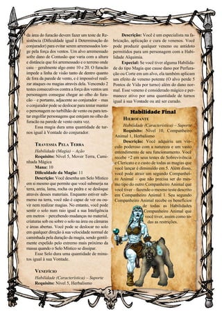 31
da área do furacão devem fazer um teste de Re-
sistência (Dificuldade igual à Determinação do
conjurador) para evitar serem arremessados lon-
ge pela força dos ventos. Um alvo arremessado
sofre dano de Contusão que varia com a altura
e distância que foi arremessado e o terreno onde
caiu – geralmente algo entre 10 e 20. O furacão
impede a linha de visão tanto de dentro quanto
de fora da parede de vento, e é impossível reali-
zar ataques ou magias através dela. Vencendo 2
testes consecutivos contra a força dos ventos um
personagem consegue chegar ao olho do fura-
cão – e portanto, adjacente ao conjurador – mas
o conjurador pode se deslocar para tentar manter
o personagem no turbilhão de vento ou para ten-
tar engolfar personagens que estejam no olho do
furacão na parede de vento outra vez.
Essa magia dura uma quantidade de tur-
nos igual à Vontade do conjurador.
Travessia Pela Terra
Habilidade (Magia) – Ação
Requisito: Nível 5, Mover Terra, Cami-
nhada Mágica
Mana: 10
Dificuldade da Magia: 11
Descrição: Você desenha um Selo Místico
em si mesmo que permite que você submerja na
terra, areia, lama, rocha ou pedra e se desloque
através desses materiais. Enquanto estiver sub-
merso na terra, você não é capaz de ver ou ou-
vir nem realizar magias. No entanto, você pode
sentir o solo num raio igual a sua Inteligência
em metros – percebendo mudanças no material,
criaturas sob ou sobre o solo na área ou câmaras
e áreas abertas. Você pode se deslocar no solo
em qualquer direção à sua velocidade normal de
caminhada pela duração da magia, sendo gentil-
mente expelido pelo extremo mais próximo da
massa quando o Selo Místico se dissipar.
Esse Selo dura uma quantidade de minu-
tos igual à sua Vontade.
Venefício
Habilidade (Característica) – Suporte
Requisito: Nível 5, Herbalismo
Descrição: Você é um especialista na fa-
bricação, aplicação e cura de venenos. Você
pode produzir qualquer veneno ou antídoto
permitidos para um personagem com a Habi-
lidade Alquimia.
Especial: Se você tiver alguma Habilida-
de do tipo Magia que cause dano por Perfura-
ção ou Corte em um alvo, ela também aplicam
um efeito de veneno potente (O alvo perde 5
Pontos de Vida por turno) além do dano nor-
mal. Esse veneno é considerado mágico e per-
manece ativo por uma quantidade de turnos
igual à sua Vontade ou até ser curado.
Habilidade Final
Hierofante
Habilidade (Característica) – Suporte
Requisito: Nível 10, Companheiro
Animal 1, Herbalismo
Descrição: Você adquiriu um vín-
culo poderoso com a natureza e um vasto
entendimento de seu funcionamento. Você
recebe +2 em seus testes de Sobrevivência
e Clericato e o custo de todas as magias que
você lançar é diminuído em 5. Além disso,
você pode atrair um segundo Companhei-
ro Animal – que não precisa ser do mes-
mo tipo do outro Companheiro Animal que
você tiver – fazendo o mesmo teste descrito
em Companheiro Animal 1. Seu segundo
Companheiro Animal recebe os benefícios
de todas as Habilidades
Companheiro Animal que
você tiver, assim como to-
das as restrições.
 