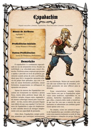 32
Descrição
O espadachim é o combatente especiali-
zado no uso de armamentos leves, focados na
mobilidade e na velocidade para vencer obs-
táculos. Preferem armas corporais que prezem
a rapidez e precisão ao invés de potência, ge-
ralmente usando armas de corte e perfuração,
ideais para ferir e incapacitar oponentes atra-
vés de golpes bem aplicados, seja com o in-
tuito de causar ferimentos profundos, causar
ferimentos incapacitantes ou enfraquecer os
oponentes aos poucos.
Apesar da maioria dos Espadachins con-
centrar seu treinamento na maestria e proeza
física, muitos deles preferem lançar mão de
artifícios variados, truques sujos, enganação e
até mesmo verborragia intensa para vencer de-
safios – de fato, muitos deles possuem línguas
mais hábeis do que suas espadas! Um bom nú-
mero de Espadachins é capaz de simplesmen-
te abrir caminho através de inimigos simples-
mente com sua capacidade de persuasão.
Além disso, Espadachins sempre prefe-
rem armaduras que restrinjam minimamente
sua movimentação. Muitos até mesmo prefe-
rem não usar nenhum tipo de armadura, con-
fiando puramente em seus reflexos para se
defender.
Essas características somadas muitas
vezes fazem com que os Espadachins sejam
vistos como medrosos, espertalhões ou, no
mínimo, fanfarrões imprudentes – rótulos
que, aliás, a maioria deles tende a incentivar,
já que isso faz com que a maioria dos seus
oponentes os subestimem em combate (geral-
mente apenas uma vez).
No entanto, existe um estimável núme-
ro de Espadachins que considera subterfúgios
como uma maneira realmente covarde de lidar
com inimigos e situações de perigo. Para es-
Espadachim
Singular masculino e feminino: Espadachim; Plural masculino e feminino: Espadachins
Bônus de Atributo:
Agilidade +1
Vontade +1
Proficiências Iniciais:
Armas Brancas e Persuasão.
Outras Proficiências:
Armas de Distância e Performance.
 