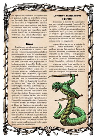 33
tes, a proeza em combate e a coragem diante
de qualquer desafio são as melhores armas à
sua disposição. Esses Espadachins, em geral,
são mais sérios e compenetrados, treinando
incessantemente para aprimorar sua técnica
de combate e tornar seus reflexos tão afiados
quanto às lâminas que empunham, desde-
nhando de artifícios e artimanhas para vencer
obstáculos – mas jamais subestimando aque-
les que lançam mão de tais estratagemas.
Raças
Espadachins não são comuns entre mui-
tas raças. A maioria deles é Humana, e eles
são mais comumente encontrados em Tebryn,
particularmente na costa do Mar do Comér-
cio, onde encontram trabalho mais facilmente
como marinheiros, corsários – e às vezes pira-
tas! Entre os Levent, ainda, Espadachins são
bastante comuns, já que, além de não possuir
uma tradição bélica particularmente forte, os
Levent preferem armaduras leves e armas ve-
lozes que possam ser mais bem aproveitadas
em combate aéreo. Em Parband, Espadachins
também são comuns, particularmente entre os
Firas e os Tailox – e esses últimos geralmente
também podem ser largamente encontrados
em Bryne e em Tebryn. Os Firas possuem
uma tradição consistente na formação de Es-
padachins, já que em Ofidien, lar original da
raça, o terreno arenoso e a escassez de metal
fizeram da existência de combatentes leves e
ágeis uma necessidade. De fato, essa tradição
criou até mesmo categorias especializadas de
Espadachins, como os Dervixes, Espadachins
dedicados à defesa dos templos e das crenças
de Hou e as Odaliscas, que aprendem uma
forma extremamente complexa de dança que
serve tanto para entreter uma platéia como
para se engajar em combate. Entre os Naga,
também nativos de Ofidien, as características
geográficas do continente, somadas à agilida-
de natural da raça e suas pesadas escamas, que
já oferecem proteção considerável, favorece o
aparecimento de Espadachins.
Corsários, marinheiros
e piratas
Certamente a maioria dos combatentes
que navegam pelos mares de Drakon são Es-
padachins. Além da agilidade necessária para
se manter equilibrado em um convés durante
uma batalha naval, poucos seriam ousados –
ou estúpidos – para vergar armaduras pesadas
em um ambiente que pode transformar a pro-
teção que elas oferecem em uma lenta e ago-
nizante morte por afogamento.
Apesar deles não serem a maioria ab-
soluta – Ladinos, Patrulheiros, Magos e Sa-
cerdotes tanto de Ran quanto de Taranis são
bastante numerosos nos conveses de navios
mercantes ou de combate – os Espadachins
certamente são os mais famosos marinheiros
de Drakon. De fato, na maioria das áreas cos-
teiras, Espadachim é sinônimo de Marinheiro.
Apesar de muitos deles trabalharem em
navios mercantes, a maioria, como é de se
esperar, prefere navios de guerra, e a maioria
deles se torna parte de tripulações de corsá-
 