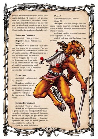 35
gorosos. Enquanto estiver neste estado você
recebe Agilidade +2 e recebe +1d6 em seus
testes de Performance envolvendo dança.
Este efeito dura até 5 minutos ou até que você
pare ou seja alvo de um efeito que o impe-
ça da continuar se movendo continuamente
(Constringido, derrubado, amedrontado, etc.).
Desarmar Oponente
Habilidade (Técnica) – Ação
Requisito: Ataque Redirecionado
Mana: 20
Descrição: Você pode usar a sua arma
para tirar a arma do seu oponente. Faça um
teste resistido de Armas Brancas contra o seu
adversário, somando a FN das armas (a sua e
a do seu adversário) nas suas res-
pectivas rolagens. Se você esti-
ver desarmado, use Briga ao in-
vés de Armas Brancas. Se o seu
adversário tiver um sucesso igual
ou menor do que o seu, a arma dele
cairá no chão entre você e ele.
Eloquente
Habilidade (Característi-
ca) – Suporte
Descrição: Você tem um
talento de convencer ou co-
mover outras pessoas ape-
nas falando do jeito certo.
Você recebe +1d6 em to-
dos os seus testes de Per-
suasão.
Escudo Improvisado
Habilidade (Técnica) – Suporte
Descrição: Você pode usar qualquer coi-
sa que esteja em suas mãos para afastar e des-
viar golpes desferidos contra você. Enquanto
estiver com um objeto em pelo menos uma
das mãos, você recebe Defesa +1. Se estiver
segurando uma capa ou pedaço grande de
pano você recebe Defesa +2.
Este e um bônus de Esquiva.
Evasão
Habilidade (Técnica) – Reação
Mana: 20
Descrição: Se o seu inimigo fizer um
ataque corporal e acertar, você pode declarar
evasão, e obrigar o inimigo a rolar novamente
o teste de ataque.
Você pode escolher com qual dos resul-
tados o oponente vai ficar.
Você só pode usar esta Habilidade 1 vez
por turno.
 