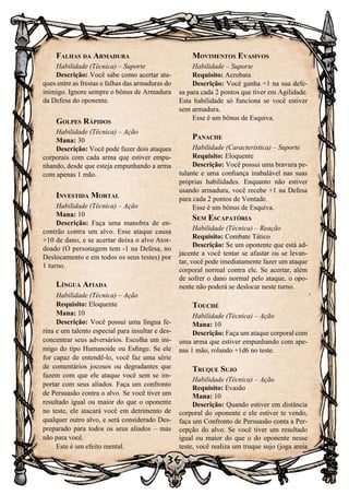 36
Falhas da Armadura
Habilidade (Técnica) – Suporte
Descrição: Você sabe como acertar ata-
ques entre as frestas e falhas das armaduras do
inimigo. Ignore sempre o bônus de Armadura
da Defesa do oponente.
Golpes Rápidos
Habilidade (Técnica) – Ação
Mana: 30
Descrição: Você pode fazer dois ataques
corporais com cada arma que estiver empu-
nhando, desde que esteja empunhando a arma
com apenas 1 mão.
Investida Mortal
Habilidade (Técnica) – Ação
Mana: 10
Descrição: Faça uma manobra de en-
contrão contra um alvo. Esse ataque causa
+10 de dano, e se acertar deixa o alvo Ator-
doado (O personagem tem -1 na Defesa, no
Deslocamento e em todos os seus testes) por
1 turno.
Língua Afiada
Habilidade (Técnica) – Ação
Requisito: Eloquente
Mana: 10
Descrição: Você possui uma língua fe-
rina e um talento especial para insultar e des-
concentrar seus adversários. Escolha um ini-
migo do tipo Humanoide ou Esfinge. Se ele
for capaz de entendê-lo, você faz uma série
de comentários jocosos ou degradantes que
fazem com que ele ataque você sem se im-
portar com seus aliados. Faça um confronto
de Persuasão contra o alvo. Se você tiver um
resultado igual ou maior do que o oponente
no teste, ele atacará você em detrimento de
qualquer outro alvo, e será considerado Des-
preparado para todos os seus aliados – mas
não para você.
Este é um efeito mental.
Movimentos Evasivos
Habilidade – Suporte
Requisito: Acrobata
Descrição: Você ganha +1 na sua defe-
sa para cada 2 pontos que tiver em Agilidade.
Esta habilidade só funciona se você estiver
sem armadura.
Esse é um bônus de Esquiva.
Panache
Habilidade (Característica) – Suporte
Requisito: Eloquente
Descrição: Você possui uma bravura pe-
tulante e uma confiança inabalável nas suas
próprias habilidades. Enquanto não estiver
usando armadura, você recebe +1 na Defesa
para cada 2 pontos de Vontade.
Esse é um bônus de Esquiva.
Sem Escapatória
Habilidade (Técnica) – Reação
Requisito: Combate Tático
Descrição: Se um oponente que está ad-
jacente a você tentar se afastar ou se levan-
tar, você pode imediatamente fazer um ataque
corporal normal contra ele. Se acertar, além
de sofrer o dano normal pelo ataque, o opo-
nente não poderá se deslocar neste turno.
Touché
Habilidade (Técnica) – Ação
Mana: 10
Descrição: Faça um ataque corporal com
uma arma que estiver empunhando com ape-
nas 1 mão, rolando +1d6 no teste.
Truque Sujo
Habilidade (Técnica) – Ação
Requisito: Evasão
Mana: 10
Descrição: Quando estiver em distância
corporal do oponente e ele estiver te vendo,
faça um Confronto de Persuasão conta a Per-
cepção do alvo. Se você tiver um resultado
igual ou maior do que o do oponente nesse
teste, você realiza um truque sujo (joga areia
 