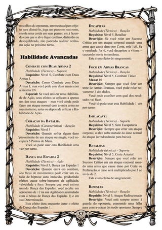 37
nos olhos do oponente, arremessa algum obje-
to para distraí-lo, joga um pano em seu rosto,
enrola uma corda em suas pernas, etc.) fazen-
do com que o alvo fique confuso, distraído ou
desequilibrado, não podendo realizar nenhu-
ma ação no próximo turno.
Habilidade Avançadas
Combate com Duas Armas 2
Habilidade (Técnica) – Suporte
Requisito: Nível 5, Combate com Duas
Armas 1.
Descrição: Como Combate com Duas
Armas 1, mas você pode usar duas armas com
a mesma FN.
Especial: Se você utilizar uma Habilida-
de de Ação, seus efeitos se aplicam a apenas
um dos seus ataques – mas você ainda pode
fazer um ataque normal com a outra arma no
mesmo turno, antes ou depois de utilizar a Ha-
bilidade de Ação.
Coração da Batalha
Habilidade (Característica) – Reação
Requisito: Nível 5
Descrição: Quando sofrer algum dano
proveniente de um ataque ou magia, você re-
cupera 5 Pontos de Mana.
Você só pode usar esta Habilidade uma
vez por turno.
Dança das Espadas 2
Habilidade (Técnica) – Ação
Requisito: Nível 5, Dança das Espadas 1
Descrição: Quando entra em combate,
seu fluxo de movimentos pode criar um es-
tado de hipnose auto induzida, produzindo
efeitos quase sobre-humanos de agilidade,
velocidade e foco. Sempre que você estiver
usando Dança das Espadas, você recebe um
acréscimo de +2 na sua Agilidade (acumulado
com o bônus de Dança das Espadas 1) e em
sua Determinação.
Este efeito dura enquanto durar o efeito
de Dança das Espadas 1.
Decapitar
Habilidade (Técnica) – Reação
Requisito: Nível 5, Retalhar
Descrição: Se você rolar um Sucesso
Crítico em um ataque corporal usando uma
arma que cause dano por Corte, role 1d6. Se
o resultado for 6, você decapitou a vítima –
causando morte instantânea.
Este é um efeito de sangramento.
Foco em Armas Brancas
Habilidade (Técnica) – Reação
Requisito: Nível 5, Combate Tático
Mana: 10
Descrição: Sempre que você fizer um
teste de Armas Brancas, você pode rolar no-
vamente 1 dos dados.
Você pode escolher com qual dos resul-
tados vai ficar.
Você só pode usar esta Habilidade 1 vez
por turno.
Implacável
Habilidade (Técnica) – Suporte
Requisito: Nível 5, Sem Escapatória
Descrição: Sempre que errar um ataque
corporal, o alvo sofre metade do dano normal
do ataque (arredondando para baixo).
Retalhar
Habilidade (técnica) – Suporte
Requisito: Nível 5, Corte Arterial
Descrição: Sempre que você rolar um
Sucesso Crítico em um ataque corporal usan-
do uma arma que cause dano por Corte ou
Perfuração, o dano será multiplicado por 3 ao
invés de 2.
Este é um efeito de sangramento.
Ripostar
Habilidade (Técnica) – Reação
Requisito: Nível 5, Ataque Redirecionado
Descrição: Você está sempre atento à
guarda do oponente, esperando uma falha
para contra-atacar de modo oportuno. Sempre
 
