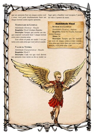 38
que um oponente fizer um ataque contra você
e errar, você pode imediatamente fazer um
ataque normal contra aquele oponente.
Tempestade de Lâminas
Habilidade (Técnica) – Reação
Requisito: Nível 5,Golpes Rápidos
Descrição: Sempre que acertar um ata-
que corporal você pode fazer 1 ataque normal
extra com a mesma arma.
Esse efeito só pode ser usado 1 vez por
turno com cada arma que você estiver usando.
Valor da Vitória
Habilidade (Característica) – Reação
Requisito: Nível 5
Descrição: Cada vez que você derrota
um oponente (isso inclui se ele se render ou
fugir após a batalha) você recupera 5 pontos
de vida e 5 pontos de mana.
Habilidade Final
Senhor das Lâminas
Habilidade (Técnica) – Suporte
Requisito: Nível 10, Touché, Foco em
Armas Brancas
Mana: 30
Descrição: Sempre que for realizar
um teste de ataque corpo-a-corpo usando
uma arma que cause dano por corte ou per-
furação, você pode rolar +1d6.
 