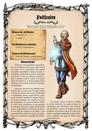 39
Descrição
Feiticeiros são conjuradores especializa-
dos na manipulação das formas mais básicas
de energia: calor e eletricidade. São capazes
de produzir quantidades imensas de calor, li-
teralmente criando fogo a partir de suas mãos,
de remover o calor do ambiente, criando co-
lunas e paredes de gelo a partir do congela-
mento do próprio ar, ou gerar energia elétrica
suficiente para projetar poderosas descargas
de eletricidade.
Apesar de possuírem um domínio consi-
derável sobre a teoria geral da magia arcana,
os Feiticeiros focam seus esforços no domínio
e manipulação dessas energias brutas, geral-
mente para fins combativos. Muitos Feiticei-
ros ocupam posições em exércitos ou guar-
das organizadas, às vezes na linha de frente,
às vezes como conselheiros ou em posições
de liderança. Em geral, aqueles que decidem
seguir o aprendizado de Feiticeiro são pesso-
as com sede de aventura ou de poder, o que
geralmente lhes rende bons frutos em organi-
zações com cadeias de comando bem estrutu-
radas.
No entanto, muitos Feiticeiros estudam
as teorias elementais da magia em busca de
significados mais filosóficos. Esses Feiticei-
ros geralmente evitam usar magias de forma
destrutiva, procurando usá-las de modo mais
brando, usualmente preferindo magias defen-
sivas e utilitárias em lugar de magias pura-
mente ofensivas.
Feiticeiro
Singular masculino: Feiticeiro; Singular feminino: Feiticeira;
Plural masculino: Feiticeiros; Plural feminino: Feiticeiras
Bônus de Atributo:
Inteligência +1
Vontade +1
Proficiências Iniciais:
Arcana e Conhecimento.
Outras Proficiências:
Armas de distância e Sobrevivência.
 