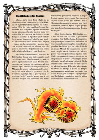 4
Habilidades das Classes
Claro, o carro chefe dessa edição são as
classes revisadas, e como não poderia deixar
de ser, a grande mudança ocorreu nas Habili-
dades. Além de várias modificações nas Ha-
bilidades e da criação de algumas totalmente
novas, algumas delas não existem mais, por
terem sido incorporadas no sistema – como
Força de Combate e Agilidade em Combate
(veja o novo sistema de Proficiências a seguir
e a nova tabela de armas no final dessa edição)
– ou por não fazerem sentido – como o caso
dos ataques elementais de classes marciais
como o Guerreiro e Espadachim (que foram
todos adicionados à nova classe Rúnico).
Para além da redistribuição e criação de
Habilidades, houve uma padronização geral
de efeitos e testes. Habilidades de tipos espe-
cíficos agora funcionam todas de uma mes-
ma maneira – magias que produzem efeitos
mentais agora têm dificuldades padronizadas,
Músicas são sempre realizadas com Confron-
tos (explicamos adiante o que o conceito de
Confronto significa, não se preocupem; é só
continuar lendo!) quando algum teste é ne-
cessário, ataques que derrubam têm testes
padronizados para serem resistidos e magias
de dano causam sempre dano fixo, sem tes-
tes para reduzir o dano pela metade – mas as
Classes conjuradoras têm acesso a uma Habi-
lidade nova, chamada Aparar Magia, que per-
mite que eles sofram apenas metade do dano
por magias.
Além disso, algumas Habilidades ago-
ra têm um descritor de efeito – que sempre
aparece no final da Habilidade. Esse descritor
serve para organizar as coisas e padronizar um
pouco mais algumas situações, deixando claro
quando a Habilidade gera um efeito de Medo,
um ataque Mental, de Sangramento ou Dre-
no de energia. Isso facilita tanto para Mestres
quanto Jogadores por conta de algumas Habi-
lidades que podem afetar especificamente um
tipo particular de efeito – personagens Deste-
midos não são afetados por efeitos de Medo,
criaturas com Mente Vazia não são afetados
por efeitos Mentais, Elfos não são afetados
por Dreno de Energia e efeitos de Sangra-
mento podem ser evitados ou removidos com
efeitos de cura, por exemplo – e porque algu-
mas Habilidades e mecânicas também afetam
esses efeitos de maneiras variadas.
 