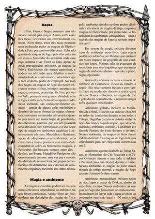 40
Raças
Elfos, Faens e Nagas possuem uma afi-
nidade natural para magia. Assim, entre essas
três raças, Feiticeiros são extremamente co-
muns. Além disso, estas três raças possuem
uma inclinação maior às magias de Eletrici-
dade e Frio, por motivos diferentes: Elfos não
gostam de magias de fogo, pois elas colocam
em risco o bem-estar do ambiente onde essa
raça costuma viver. Entre os Faen, apesar de
essas preocupações existirem, as magias de
Frio e Eletricidade são menos agressivas, e
podem ser utilizadas para debilitar a movi-
mentação de seus adversários, uma tática que
a raça costuma gostar de empregar. No caso
dos Nagas, as magias de fogo são pouco efi-
cientes contra os firas, inimigos ancestrais da
raça, e, portanto, preteridas. Os Fira, por ou-
tro lado, possuem uma grande afinidade com
o fogo, e entre eles, Feiticeiros especializados
nesse elemento são consideravelmente co-
muns – apesar de alguns deles preferirem o
domínio de outras formas de magias elemen-
tais, tanto para surpreender adversários quan-
to para terem um maior leque de possibilida-
des ofensivas. Grotons, por sua vez, possuem
uma afinidade com Eletricidade, e o uso desse
tipo de magia em ambientes aquáticos é ex-
tremamente eficiente. Metadilios e Humanos,
apesar de não possuírem uma afinidade parti-
cular com a magia, possuem uma curiosidade
considerável sobre os fenômenos mágicos, e
Feiticeiros são bastante comuns entre eles –
de fato, em Bryne, Metadilios Feiticeiros são
extremamente comuns, uma vez que a maioria
das defesas do reino é feita por grupos de Fei-
ticeiros em detrimento aos exércitos de com-
batentes regulares presentes em outros reinos.
Magia e ambiente
As magias elementais podem ser mais ou
menos eficientes dependendo do ambiente em
que forem conjuradas. Apesar disso ser mais
evidente nas descrições das magias de frio e
gelo, ambientes úmidos ou frios podem dimi-
nuir a eficiência de magias de fogo, enquanto
magias de Eletricidade, por outro lado, se be-
neficiam dos ambientes subaquáticos – onde a
maioria das magias de fogo se tornam impra-
ticáveis!
Em termos de magia, existem diversos
tipos de ambientes específicos, cujas regras
podem ser adotadas por Mestres que queiram
um maior impacto da geografia de seus cená-
rios nos jogos. Mestres, não se esqueçam de
mencionar para seus jogadores que usaram as
regras de ambiente abaixo – que são, a priori,
regras opcionais:
Ambientes normais incluem a maioria do
território de Cassiopéia, exceto os listados a
seguir. São relativamente frescos e com ven-
to fraco ou moderado durante a maior parte
do ano. Nesses ambientes, as magias de frio
e gelo duram normalmente, e nenhuma magia
sofre qualquer modificador.
Ambientes gelados incluem as Monta-
nhas de Cristal, Eishelm e as cadeias CnocArd
ao redor de Londérien durante o ano todo, e
Tebryn, Dagothar (exceto as cidades subterrâ-
neas dos Anões naquela região, que são con-
sideradas ambientes normais), Londérien e o
Grande Pântano do Leste durante o inverno.
Nesses ambientes, as magias de Gelo duram
indefinidamente e as magias de fogo têm suas
dificuldades para ser conjuradas aumentadas
em 2.
Ambientes quentes incluem as Terras Se-
cas, as Montanhas do Céu Escarlate e os Pi-
cos Orientais durante o ano todo, e Arkânia
e Parband (mas não Bryne) durante o verão.
Nesses ambientes as magias de Gelo duram
metade do tempo normal, e magias de Fogo
causam 5 pontos de dano a mais.
Ambientes subaquáticos incluem todos
os rios, lagos e mares de Drakon, abaixo da
superfície, é claro. Nesses ambientes, as ma-
gias de Fogo não funcionam de modo normal.
Incandescer irá ferver toda a água ao redor do
conjurador num raio igual a 100 metros por
 