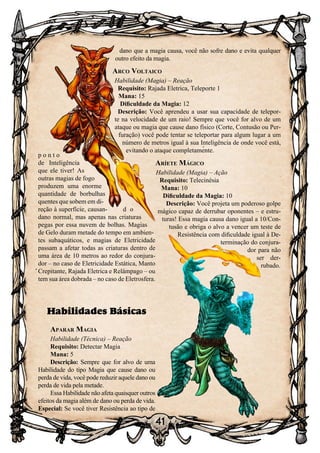 41
p o n t o
de Inteligência
que ele tiver! As
outras magias de fogo
produzem uma enorme
quantidade de borbulhas
quentes que sobem em di-
reção à superfície, causan- d o
dano normal, mas apenas nas criaturas
pegas por essa nuvem de bolhas. Magias
de Gelo duram metade do tempo em ambien-
tes subaquáticos, e magias de Eletricidade
passam a afetar todas as criaturas dentro de
uma área de 10 metros ao redor do conjura-
dor – no caso de Eletricidade Estática, Manto
Crepitante, Rajada Eletrica e Relâmpago – ou
tem sua área dobrada – no caso de Eletrosfera.
Habilidades Básicas
Aparar Magia
Habilidade (Técnica) – Reação
Requisito: Detectar Magia
Mana: 5
Descrição: Sempre que for alvo de uma
Habilidade do tipo Magia que cause dano ou
perda de vida, você pode reduzir aquele dano ou
perda de vida pela metade.
Essa Habilidade não afeta quaisquer outros
efeitos da magia além de dano ou perda de vida.
Especial: Se você tiver Resistência ao tipo de
dano que a magia causa, você não sofre dano e evita qualquer
outro efeito da magia.
Arco Voltaico
Habilidade (Magia) – Reação
Requisito: Rajada Eletrica, Teleporte 1
Mana: 15
Dificuldade da Magia: 12
Descrição: Você aprendeu a usar sua capacidade de telepor-
te na velocidade de um raio! Sempre que você for alvo de um
ataque ou magia que cause dano físico (Corte, Contusão ou Per-
furação) você pode tentar se teleportar para algum lugar a um
número de metros igual à sua Inteligência de onde você está,
evitando o ataque completamente.
Aríete Mágico
Habilidade (Magia) – Ação
Requisito: Telecinésia
Mana: 10
Dificuldade da Magia: 10
Descrição: Você projeta um poderoso golpe
mágico capaz de derrubar oponentes – e estru-
turas! Essa magia causa dano igual a 10/Con-
tusão e obriga o alvo a vencer um teste de
Resistência com dificuldade igual à De-
terminação do conjura-
dor para não
ser der-
rubado.
 