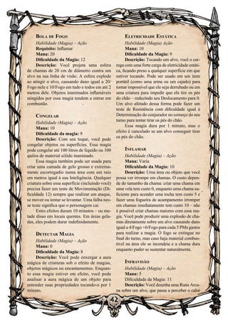 42
Bola de Fogo
Habilidade (Magia) – Ação
Requisito: Inflamar
Mana: 20
Dificuldade da Magia: 12
Descrição: Você projeta uma esfera
de chamas de 20 cm de diâmetro contra um
alvo na sua linha de visão. A esfera explode
ao atingir o alvo, causando dano igual a 20/
Fogo nele e 10/Fogo em tudo e todos em até 2
metros dele. Objetos inanimados inflamáveis
atingidos por essa magia tendem a entrar em
combustão.
Congelar
Habilidade (Magia) – Ação
Mana: 10
Dificuldade da magia: 9
Descrição: Com seu toque, você pode
congelar objetos ou superfícies. Essa magia
pode congelar até 100 litros de líquido ou 100
quilos de material sólido inanimado.
Essa magia também pode ser usada para
criar uma camada de gelo grosso e extrema-
mente escorregadio numa área com um raio
em metros igual à sua Inteligência. Qualquer
criatura sobre essa superfície (incluindo você)
precisa fazer um teste de Movimentação (Di-
ficuldade 12) sempre que realizar um ataque,
se mover ou tentar se levantar. Uma falha nes-
se teste significa que o personagem cai.
Estes efeitos duram 10 minutos – ou me-
tade disso em locais quentes. Em áreas gela-
das, eles podem durar indefinidamente.
Detectar Magia
Habilidade (Magia) – Ação
Mana: 0
Dificuldade da Magia: 8
Descrição: Você pode enxergar a aura
mágica de criaturas sob o efeito de magias,
objetos mágicos ou encantamentos. Enquan-
to essa magia estiver em efeito, você pode
analisar a aura mágica de um objeto para
entender suas propriedades tocando-o por 1
minuto.
Eletricidade Estática
Habilidade (Magia) Ação
Mana: 10
Dificuldade da Magia: 9
Descrição: Tocando um alvo, você o car-
rega com uma forte carga de eletricidade estáti-
ca, ficando preso a qualquer superfície em que
estiver tocando. Pode ser usado em um item
portátil (como uma arma ou um cajado) para
tornar impossível que ele seja derrubado ou em
uma criatura para impedir que ela tire os pés
do chão – reduzindo seu Deslocamento para 0.
Um alvo afetado dessa forma pode fazer um
teste de Resistência com dificuldade igual à
Determinação do conjurador no começo do seu
turno para tentar tirar os pés do chão.
Essa magia dura por 1 minuto, mas o
efeito é cancelado se um alvo conseguir tirar
os pés do chão.
Inflamar
Habilidade (Magia) – Ação
Mana: Varia
Dificuldade da Magia: 10
Descrição: Uma área ou objeto que você
possa ver irrompe em chamas. O custo depen-
de do tamanho da chama: criar uma chama em
uma vela tem custo 0, enquanto uma chama su-
ficiente para acender uma tocha tem custo 5 e
fazer uma fogueira de acampamento irromper
em chamas imediatamente tem custo 10 – não
é possível criar chamas maiores com essa ma-
gia. Você pode produzir uma explosão de cha-
mas diretamente sobre um alvo causando dano
igual a 4/Fogo +6/Fogo para cada 5 PMs gastos
para realizar a magia. O fogo se extingue no
final do turno, mas caso haja material combus-
tível na área ele se incendeia e a chama dura
enquanto puder se sustentar naturalmente.
Infravisão
Habilidade (Magia) – Ação
Mana: 5
Dificuldade da Magia: 11
Descrição: Você desenha uma Runa Arca-
na sobre um alvo, que passa a perceber o calor
 